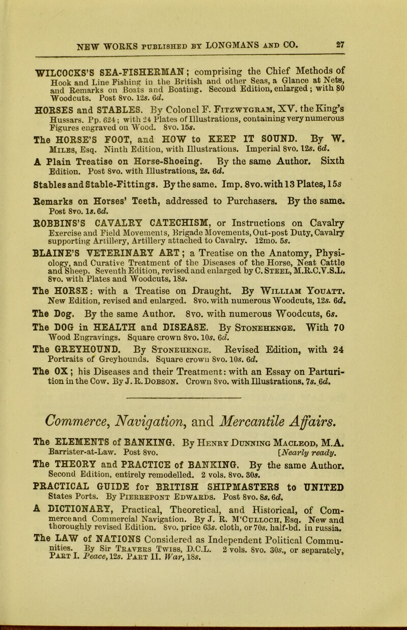 WILCOCKS’S SEA-FISHEEMAN; comprising the Chief Methods of Hook and Line Fishing in the British and other Seas, a Glance at Nets, and Remarks on Boats and Boating. Second Edition, enlarged; with jSO Woodcuts. Post 8vo. 12s. 6d. HORSES and STABLES. By Colonel F. Fitzwtgram, XV. the King’s Hussars. Pp. 624; with 24 Plates of Illustrations, containing very numerous Figures engraved on Wood. 8vo. 16s. The HORSE’S FOOT, and HOW to KEEP IT SOUND. By W. Miles, Esq. Ninth Edition, with Illustrations. Imperial 8vo. I2s. 6d. A Plain Treatise on Horse-Shoeing. By the same Author. Sixth Edition. Post 8vo. with Illustrations, 2s. 6d. Stables and Stable-Fittings. Bythesame. Imp. 8vo. with 13 Plates, 15s Remarks on Horses’ Teeth, addressed to Purchasers. By the same. Post 8vo. Is. Qd. ROBBINS’S CAVALRY CATECHISM, or Instructions on Cavalry Exercise and Field Movements, Brigade Movements, Out-post Duty, Cavalry supporting Artillery, Artillery attamed to Cavalry. 12mo. 5s. BLAINE’S VETERINARY ART ; a Treatise on the Anatomy, Physi- ology, and Curative Treatment of the Diseases of the Horse, Neat Cattle and Sheep. Seventh Edition, revised and enlarged by C. Steel, M.R.C.V.S.L. 8vo. with Plates and Woodcuts, 18s. The HORSE; with a Treatise on Draught. By William Youatt. New Edition, revised and enlarged. 8vo. with numerous Woodcuts, 12s. 6d, The Dog. By the same Author. 8vo. with numerous Woodcuts, 6s. The DOG in HEALTH and DISEASE. By Stonehenge. With 70 Wood Engravings. Square crown 8vo. 10s. 5d. The GREYHOUND. By Stonehenge. Revised Edition, with 24 Portraits of Greyhounds. Square crown 8vo. 10s. 6d. The OX; his Diseases and their Treatment: with an Essay on Parturi- tion in the Cow. By J. R. Dobson. Crown 8vo. with Illustrations, 7s. Qd. Commerce.^ Navigation, and Mercantile Affairs, The ELEMENTS of BANKING. By Henry Dunning Macleod, M.A. Barrister-at-Law. Post 8vo. [Nearly ready. The THEORY and PRACTICE of BANKING. By the same Author. Second Edition, entirely remodelled. 2 vols. 8vo. 80s. PRACTICAL GUIDE for BRITISH SHIPMASTERS to UNITED States Ports. By Piereepont Edwaeds. Post 8vo. 8s. Qd. A lilCTIONARY, Practical, Theoretical, and Historical, of Com- merce and Commercial Navigation. By J. R. M'Culloch, Esq. New and thoroughly revised Edition. 8vo. price 63s. cloth, or 70s. half-bd. in russia. The LAW of NATIONS Considered as Independent Political Commu- nities. By Sir Teavees Twiss, D.C.L. 2 vols. 8vo. 80s., or separatelv, PaetI. Peace, 12s. Part II. IPar, 18s.