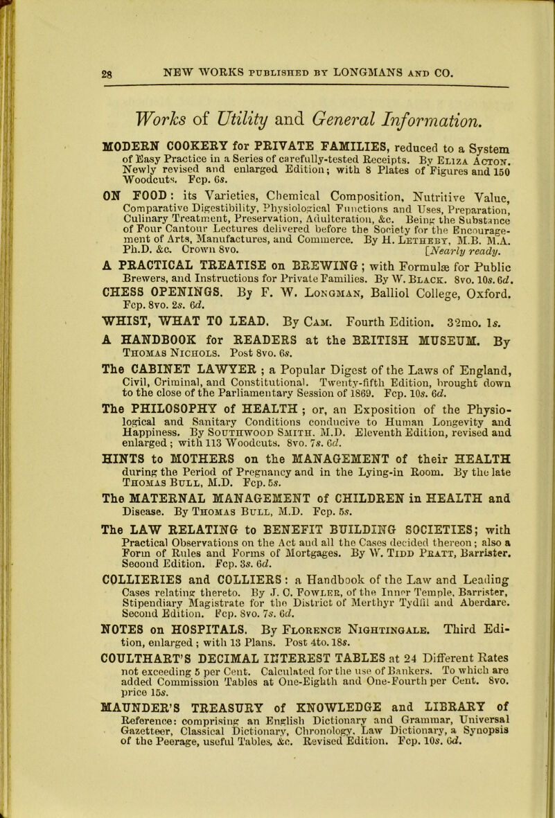 Works of Utility and General Information. COOKERY for PRIVATE EAUIIIilES, reduced to 8> System of Easy Practice in a Series of carefully-tested Receipts. By Eliza Acton. Newly revised and enlarged Edition; with 8 Plates of'Figures and 150 Woodcuts. Fcp. 6s. ON FOOD: its Varieties, Chemical Composition, Nutritive Value, Comparative Digestibility, Physiological Functions and Uses, Preparation’ Culinary Treatment, Preservation, Adulteration, &c. Being the Substance of Four Cantour Lectures delivered before the Society for the Encourage- ment of Arts, Manufactures, and Commerce. By H. Lethebt, M.B. M.A. Ph.D. &c. Crown 8vo. [Nearly ready. A PRACTICAL TREATISE on BREWING; with Formulas for Public Brewers, and Instructions for Private Families. By W. Black. 8vo. 10s. 6rf. CHESS OPENINGS. By F. W. Longman, Balliol College, Oxford. Fcp. 8vo. 2s. 6d. WHIST, WHAT TO LEAD. By Cam. Fourth Edition. S^mo. Is. A HANDBOOK for READERS at the BRITISH MUSEUM. By Thomas Nichols. Post 8vo. 6s. The CABINET LAWYER ; a Popular Digest of the Laws of England, Civil, Criminal, and Constitutional. Twenty-fifth Edition, brought down to the close of the Parliamentary Session of iS69. Fcp. 10s. &d. The PHILOSOPHY of HEALTH ; or, an Exposition of the Physio- logical and Sanitary Conditions conducive to Human Longevity and Happiness. By Southwood Smith. M.D. Eleventh Edition, revised and enlarged ; with 113 Woodcuts. 8vo. 7s. Qd. HINTS to MOTHERS on the MANAGEMENT of their HEALTH during the Period of Pregnancy and in the Lying-in Room. By the late Thomas Bull, M.D. Ecp. 6s. The MATERNAL MANAGEMENT of CHILDREN in HEALTH and Disease. By Thomas Bull, M.D. Fcp. 6s. The LAW RELATING to BENEFIT BUILDING SOCIETIES; with Practical Observations on the Act and all the Cases decided thei'eon; also a Form of Rules and Forms of Mortgages. By W. Tidd Pkatt, Barrister. Second Edition. Fcp. 3s. 6cZ. COLLIERIES and COLLIERS : a Handbook of the Law and Leading Cases relating thereto. By J. 0. Fowlre, of the Inner Temple, Barrister, Stipendiary Magistrate for the District of Merthyr Tydfil and Aberdare. Second Edition. Fcp. 8vo. 7s. 6d. NOTES on HOSPITALS. By Elorknce Nightingale. Third Edi- tion, enlarged ; with 13 Plans. Post 4to. 18s. COULTHART’S DECIMAL INTEREST TABLES at 24 Different Rates not exceeding 5 per Cent. Calculated for the use of Bankers. To which are added Commission Tables at One-Eighth and One-Fourth per Cent. 8vo. price 16s. MAUNDER’S TREASURY of KNOWLEDGE and LIBRARY of Reference: comprising an English Dictionary and Grammar, Universal Gazetteer, Classical Dictionary, Chronology. Law Dictionary, a Synopsis of the Peerage, usefid Tables, i:c. Revised Edition. Ecp. 10s. Gd.