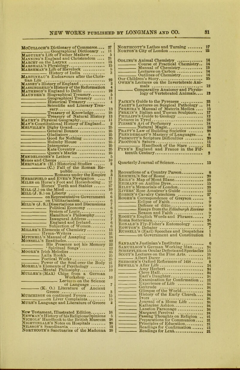 McCulloch’s Dictionary of Commerce.... ■ Gco^aphical Dictionary .. Maguire’s Life of Father Mathew Majmninq’S England and Christendom .... Marckt on the Larynx Marsh.all’s Physiology Mabshma>'’s Life of Havelock History of India Martineau’S Endeavours after the Cliris- tian Life Massey’s History of England M.assixgbbrd’s History of the Reformation Matheson’s England to Delhi Maunder’8 Biographical Treasury Crcographical Treasury Historical Treasury Scientific and Literary Trea- sury Treasury of Knowledge 'Treasury of Natural History Maury’s Physical Geography Mat’s Constitutional History of England.. Melville’s Digby Grand General Bounce Gladiators Good for Nothing Holmby House Interpreter Kate Coventry Queen’s Maries Mendelssohn’s Letters Menes and Cheops Merit ALB’S (H.) Historical Studies (C.) Fall of the Roman Re- public Romans under the Empire Merripield and Ever’S Navigation Miles on Horse’s Foot and Horseshoeing.. Horses’ Teeth and Stables Mill (J.) on the Mind Mill (J. S.) on Liberty on Representative Government on Utilitarianism Mill’s (J. S.)Dissertations and Discussions Political Economy System of Logic Hamilton’s Philosophy Inaugural Address England and Ireland Subjection of Women Miller’s Elements of Chemistry Hymn-Writers Mitchell’s Manual of Assaying Monsell’s Beatitudes His Presence not liis Memory ‘ Spiritual Songs’ Moore’S Irish Melodies Lalla Rookh Poetical Works Power of the Soul over the Body Morbll’s Elements of Psychology Mental Philosophy Muller’S (Max) Chips from a German Workshop LeotuiCb on the Science of Language (K. O.) Literature of Ancient Greece Murchison on continued Fevers on Liver Complaints Mdre’s Language and Literature of Greece New Testament, Hlustrated Edition NBWMAN’sHLstory of his Religious Opinions Nichols’ Handbook to the British Museum Nightingale’s Notes on Hospitals Nilsson’s Scandinavia Noethootb’s Sanctuaries of the Madonna Northcott’s Lathes .and Turning 17 Norton’s City of London 23 Odling’S Animal Chemistry 14 Course of Practical Chemistry.. 14 Manual of Chemistry 13 Lectures on Carbon 14 Outlines of Chemistry 14 Our Children’s Story 26 Owen’s Lectures on the Invertebrate Ani- mals 12 Comparative Anatomy and Physio- logy of Vertebrated Animals.... 12 Packe’s Guide to the Pyrenees 23 Paget’s Lectures on Surgical Pathology .. 14 Pereira’s Manual of MateriaMedica .... 15 Perkin’S Italian and Tuscan Sculptom.... 17 Phillips’S Guide to Geology 12 Pictures in Tyrol 22 PiESSB’S Art of Perfumery 18 Natural Magic 18 Pratt’S Law of Building Societies 28 Prendergast’s Mastery of Languages.... 8 Prescott’s Scripture Difficulties 20 Proctor’s Saturn u Handbook of the Stars 11 Pyne’s England and France in the Fif- teenth Centm-y 2 Quarterly Joumal of Science 13 Recreations of a Country Parson 8 PwEiCHEL’s See of Rome 20 Reily’S Map of Mont Blanc 23 Reislvnn on Aniline Dyes 15 Riley’S Memorials of London 23 Rivers’ Rose Amateur’s Guide 13 Robbin’S Cavalry Catechism 27 Roger’s Correspondence of Greyson 9 Eclipse of Faith 9 Defence of ditto 9 — Essays from the Eclinhurgh Review 9 Reason and Faith 9 Roget’s English Words and Phrases 7 Roma Sotteranea 24 Ronald’s Fly-Fisher’s Entomology 26 Rowton’s Debater 7 Russell’s (Earl) Speeches and Despatches 1 on Government and Constitution 1 Sandar’s Justinian’s Institutes 6 Samuelson’S German Working Man 24 SCHEPELERon Ocular Defects and Spectacles 15 Scott’s Lectures on the Fine Arts 16 Albert Durer 16 Seebohm’S Oxford Reformers of 1498 2 Sewell’s After Life 24 Amy Herbert 24 CleveHall 24 Earl’s Daughter 24 Examination for Confirmation .. 21 Experience of Life 24 Gertrude 24 Glimpse of the World 24 History of the Early Church 24 Ivors 24 Journal of a Home Life 24 Katharine Ashton 24 Laneton Parsonage 24 Margaret Percival 24 Passing Thoughts on Religion .. 21 Preparations for Communion .... 21 Principles of Education 21 Readings for Confirmation 21 Readings for Lent 21 27 11 5 21 16 15 5 3 22 2 4 22 6 11 4 13 28 13 11 2 25 25 25 25 25 25 25 25 5 10 2 3 3 11 27 27 10 6 6 6 7 6 6 7 7 6 6 13 21 18 22 22 22 25 25 25 21 10 10 10 7 3 15 15 3 16 5 28 28 12 20