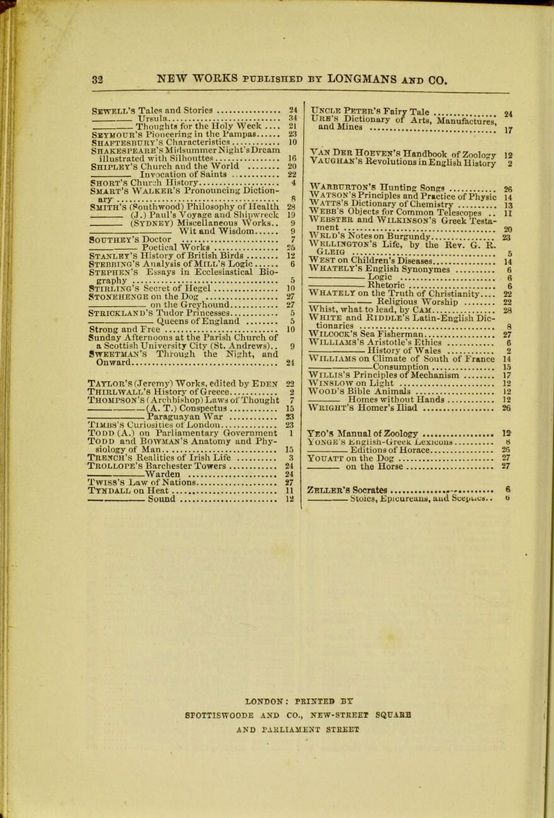 SKWELii’s Tales and Stories 24 Ursula 34 ThouKhts for the Holy “Vyeek .... 21 SbyiiOUR’S Pioneering in the Pampas 23 Shaftesbury’s Characteristics 10 Shakespeare’s Midsummer Night’sDrcam illustrated with Silhouttes 16 Shipley’s Church and the World 20 Invocation of Saints 22 Short’s Church History 4 Smart’s Walker’s Pronouncing Diction- ary s Smith’s (Southwood) Philosophy of Health 28 (.1.) Paul’s Voyage and Shipwreck 19 (Sydney) Miscellaneous Works.. 9 Wit and Wisdom 9 Southey’s Doctor 7 Poetical Works 25 Stanley’s History of British Birds 12 Stebbtnu’s Analysis of Mill’s Logic 6 Stephen’s Essays in Ecclesiastical Bio- graphy 5 Stirling’s Secret of Hegel in Stonehenge on the Dog 27 on tlie Greyhound 27 Strickland’s Tudor Princesses 5 Queens of England 5 Strong and Free 10 Sunday Afternoons at the Parish Church of a Scottish University City (St. Andrews).. 9 Sweetman’S Through the Night, and Onward 21 Taylor’s (Jeremy) Works, edited by Eden 22 Thirl WALL’S History of Greece 2 Thompson’s (Archbishop) Laws of Thought 7 (A. T.) Conspectus 15 Paraguayan War 23 Timbs’s Curiosities of London 23 Todd (A.) on Parliamentary Government 1 Todd and Boiyman’s Anatomy and Phy- siology of Man 15 Trench’s Realities of Irish Life 3 Trollope’s Barchester Towers 24 Warden 24 TwiSS’S Law of Nations 27 Tyndall on Heat ll Sound 12 Uncle Peter’s Fairy Tale Ure’s Dictionary of Arts, Manufactures’ and Mines Van Der Hoeven’s Handbook of Zoology 12 Vaughan s Revolutions in English History 2 Warburton’s Hunting Songs 26 Watson’s Principles and Practice of Physic 14 Watts’s Dictionary of Chemistry 13 Webb'S Objects for Common Telescopes .. ll Webster and Wilkinson’s Greek Testa- ment 20 Weld’s Notes on Burgundy 23 Wellington’s Life, by the Rev. G. R. Gleig 5 W est on Children’s Diseases 14 Whately’s English Synonymes 6 Logic 6 Rhetoric 6 Whately on the Truth of Christianity.... 22 Religious Worship 22 Whist, what to lead, by Cam 28 White and Riddle’s Latin-English Dic- tionaries 8 WiLCOCK’s Sea Fisherman 27 WlLLKVMS’s Aristotle’s Ethics 6 History of Wales 2 Williams on Climate of South of France 14 Consumption 15 Willis’s Principles of Mechanism 17 Winslow on Light 12 Wood’s Bible Animals 12 Homes without Hands 12 Wright’S Homer’s Iliad 26 Yeo’s Manual of Zoology 1^ YoNGE’S English-Greek. Lexicons 8 Editions of Horace 26 Youatt on the Dog 27 on the Horse 27 Zeller’S Socrates 6 Stoics, Epicureans, and ScepLcs.. b LONDON: printed BY SPOTTISWOODE AND CO., NEW-STKEET SQUABB AND PARLIAMENT STREET