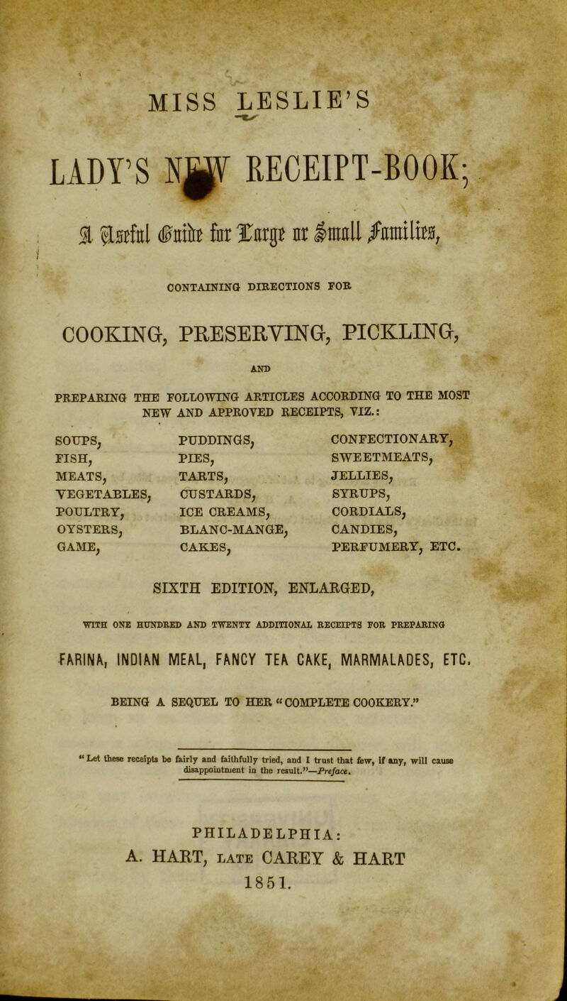 MISS LESLIE’S LADY’S N^Y RECEIPT-BOOK; % ftafttl (fttito for Jnrgr nr $m\\ /iimifo, CONTAINING DIRECTIONS FOR COOKING, PRESERVING, PICKLING, AND PREPARING THE FOLLOWING ARTICLES ACCORDING TO THE MOST NEW AND APPROVED RECEIPTS, VIZ.: SOUPS, FISH, MEATS, TEGETAELES, POULTRY, OYSTERS, GAME, PUDDINGS, PIES, TARTS, CUSTARDS, ICE CREAMS, BLANC-MANGE, CAKES, CONFECTIONARY, SWEETMEATS, JELLIES, SYRUPS, CORDIALS, CANDIES, PERFUMERY, ETC. SIXTH EDITION, ENLARGED, ■WITH ONE HUNDRED AND TWENTY ADDITIONAL RECEIPTS FOR PREPARING FARINA, INDIAN MEAL, FANCY TEA CAKE, MARMALADES, ETC. BEING A SEQUEL TO HER “ COMPLETE COOKERY.” “ Let these receipts be fairly and faithfully tried, and I trust that few, If any, will cause disappointment in the result.”—Preface. PHILADELPHIA: A. HART, late CAREY & HART 1851.