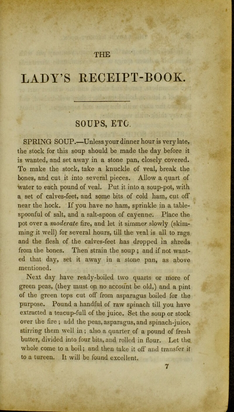 THE LADY’S RECEIPT-BOOK. SOUPS, ETC, SPRING SOUP.—Unless your dinner hour is very late, the stock for this soup should be made the day before it is wanted, and set away in a stone pan, closely covered. To make the stock, take a knuckle of veal, break the bones, and cut it into several pieces. Allow a quart of water to each pound of veal. Put it into a soup-pot, with a set of calves-feet, and some bits of cold ham, cut off near the hock. If you have no ham, sprinkle in a table- spoonful of salt, and a salt-spoon of cayenne. Place the pot over a moderate fire, and let it simmer slowly (skim- ming it well) for several hours, till the veal is all to rags and the flesh of the calves-feet has dropped in shreds from the bones. Then strain the soup ; and if not want- ed that day, set it away in a stone pan, as above mentioned. Next day have ready-boiled two quarts or more of green peas, (they must on no account be old,) and a pint of the green tops cut off from asparagus boiled for the purpose. Pound a handful of raw spinach till you have extracted a teacup-full of the juice. Set the soup or stock over the fire ; add the peas, asparagus, and spinach-juice, stirring them well in ; also a quarter of a pound of fresh butter, divided into four bits, and rolled in flour. Let the whole come to a boil; and then take it off and transfer it to a tureen. It will be found excellent.