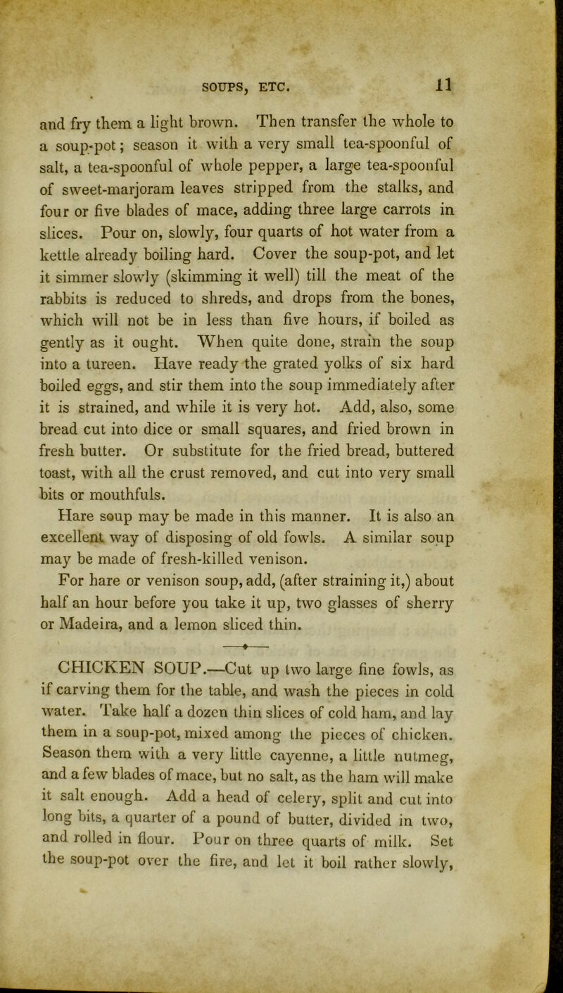 and fry them a light brown. Then transfer the whole to a soup-pot; season it with a very small tea-spoonful of salt, a tea-spoonful of whole pepper, a large tea-spoonful of sweet-marjoram leaves stripped from the stalks, and four or five blades of mace, adding three large carrots in slices. Pour on, slowly, four quarts of hot water from a kettle already boiling hard. Cover the soup-pot, and let it simmer slowly (skimming it well) till the meat of the rabbits is reduced to shreds, and drops from the bones, which will not be in less than five hours, if boiled as gently as it ought. When quite done, strain the soup into a tureen. Have ready the grated yolks of six hard boiled eggs, and stir them into the soup immediately after it is strained, and while it is very hot. Add, also, some bread cut into dice or small squares, and fried brown in fresh butter. Or substitute for the fried bread, buttered toast, with all the crust removed, and cut into very small bits or mouthfuls. Hare soup may be made in this manner. It is also an excellent way of disposing of old fowls. A similar soup may be made of fresh-killed venison. For hare or venison soup, add, (after straining it,) about half an hour before you take it up, two glasses of sherry or Madeira, and a lemon sliced thin. —*— CHICKEN SOUP.—Cut up two large fine fowls, as if carving them for the table, and wash the pieces in cold water. Take half a dozen thin slices of cold ham, and lay them in a soup-pot, mixed among the pieces of chicken. Season them with a very little cayenne, a little nutmeg, and a few blades of mace, but no salt, as the ham will make it salt enough. Add a head of celery, split and cut into long bits, a quarter of a pound of butter, divided in two, and rolled in flour. Pour on three quarts of milk. Set the soup-pot over the fire, and let it boil rather slowly,