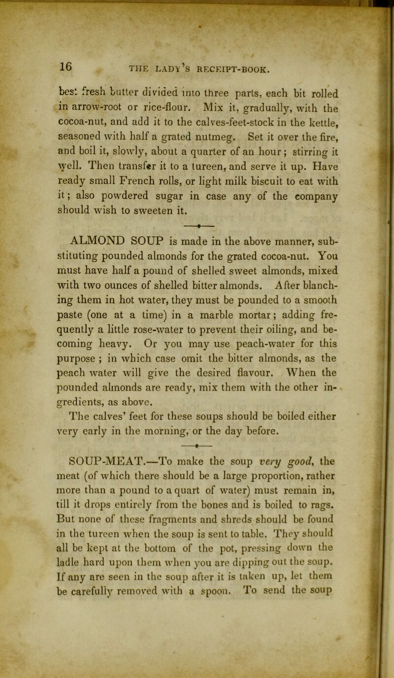 best fresh butter divided into three parts, each bit rolled in arrow-root or rice-flour. Mix it, gradually, with the cocoa-nut, and add it to the calves-feet-stock in the kettle, seasoned with half a grated nutmeg. Set it over the fire, and boil it, slowly, about a quarter of an hour; stirring it well. Then transfer it to a tureen, and serve it up. Have ready small French rolls, or light milk biscuit to eat with it; also powdered sugar in case any of the eompany should wish to sweeten it. —♦— ALMOND SOUP is made in the above manner, sub- stituting pounded almonds for the grated cocoa-nut. You must have half a pound of shelled sweet almonds, mixed with two ounces of shelled bitter almonds. After blanch- ing them in hot water, they must be pounded to a smooth paste (one at a time) in a marble mortar; adding fre- quently a little rose-water to prevent their oiling, and be- coming heavy. Or you may use peach-water for this purpose ; in which case omit the bitter almonds, as the peach wrater will give the desired flavour. When the pounded almonds are ready, mix them with the other in- gredients, as above. The calves’ feet for these soups should be boiled either very early in the morning, or the day before. —♦— SOUP-MEAT.—To make the soup very good, the meat (of which there should be a large proportion, rather more than a pound to a quart of water) must remain in, till it drops entirely from the bones and is boiled to rags. But none of these fragments and shreds should be found in the tureen when the soup is sent to table. They should all be kept at the bottom of the pot, pressing down the ladle hard upon them when you are dipping out the soup. If any are seen in the soup after it is taken up, let them be carefully removed with a spoon. To send the soup