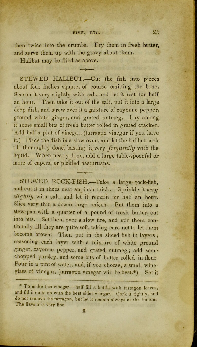 then twice into the crumbs. Fry them in fresh butter, and serve them up with the gravy about them. Halibut may be fried as above. —«— STEWED HALIBUT.—Cut the fish into pieces about four inches square, of course omitting the bone. Season it very slightly with salt, and let it rest for half an hour. Then take it out of the salt, put it into a large deep dish, and strew over it a ^fixture of cayenne pepper, ground white ginger, and grated nutmeg. Lay among it some small bits of fresh butter rolled in grated cracker. Add half a pint of vinegar, (tarragon vinegar if you have it.) Place the dish in a slow oven, and let the halibut cook till thoroughly done, basting it very frequently with the liquid. W hen nearly done, add a large table-spoonful or more of capers, or pickled nasturtians. -—*—■ STEWED ROCK-FISH.—Take a large rock-fish, and cut it in slices near an inch thick. Sprinkle it very slightly with salt, and let it remain for half an hour. Slice very thin a dozen large onions. Put them into a stew-pan with a quarter of a pound of fresh butter, cut into bits. Set them over a slow fire, and stir them con- tinually till they are quite soft, taking care not to let them become brown. Then put in the sliced fish in layers ; seasoning each layer with a mixture of white ground ginger, cayenne pepper, and grated nutmeg; add some chopped parsley, and some bits of butter rolled in flour Pour in a pint of water, and, if you choose, a small wine- glass of vinegar, (tarragon vinegar will be best.*) Set it To make this vinegar, halt fill a bottle with tarragon leaves, and fill it quite up with the best cider vinegar. Cork it tightly, and do not remove the tarragon, but let it remain always at the bottom The flavour is very fine. 3