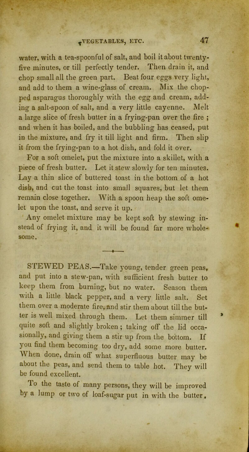 water, with a tea-spoonful of salt, and boil it about twenty- five minutes, or till perfectly tender. Then drain it, and chop small all the green part. Beat four eggs very light, and add to them a wine-glass of cream. Mix the chop- ped asparagus thoroughly with the egg and cream, add- ing a salt-spoon of salt, and a very little cayenne. Melt a large slice of fresh butter in a frying-pan over the fire ; and when it has boiled, and the bubbling has ceased, put in the mixture, and fry it till light and firm. Then slip it from the frying-pan to a hot dish, and fold it over. For a soft omelet, put the mixture into a skillet, with a piece of fresh butter. Let it stew slowly for ten minutes. Lay a thin slice of buttered toast in the bottom of a hot dish, and cut the toast into small squares, but let them remain close together. With a spoon heap the soft ome- let upon the toast, and serve it up. Any omelet mixture may be kept soft by stewing in- stead of frying it, and it will be found far more whole- some. —*—■ STEWED PEAS.—Take young, tender green peas, and put into a stew-pan, with sufficient fresh butter to keep them from burning, but no water. Season them ■with a little black pepper, and a very little salt. Set them over a moderate fire, and stir them about till the but- ter is well mixed through them. Let them simmer till quite soil and slightly broken ; taking off the lid occa- sionally, and giving them a stir up from the bottom. If you find them becoming too dry, add some more butter. When done, drain off what superfluous butter may be about the peas, and send them to table hot. They will be found excellent. To the taste of many persons, they will be improved by a lump or two of loaf-sugar put in with the butter.