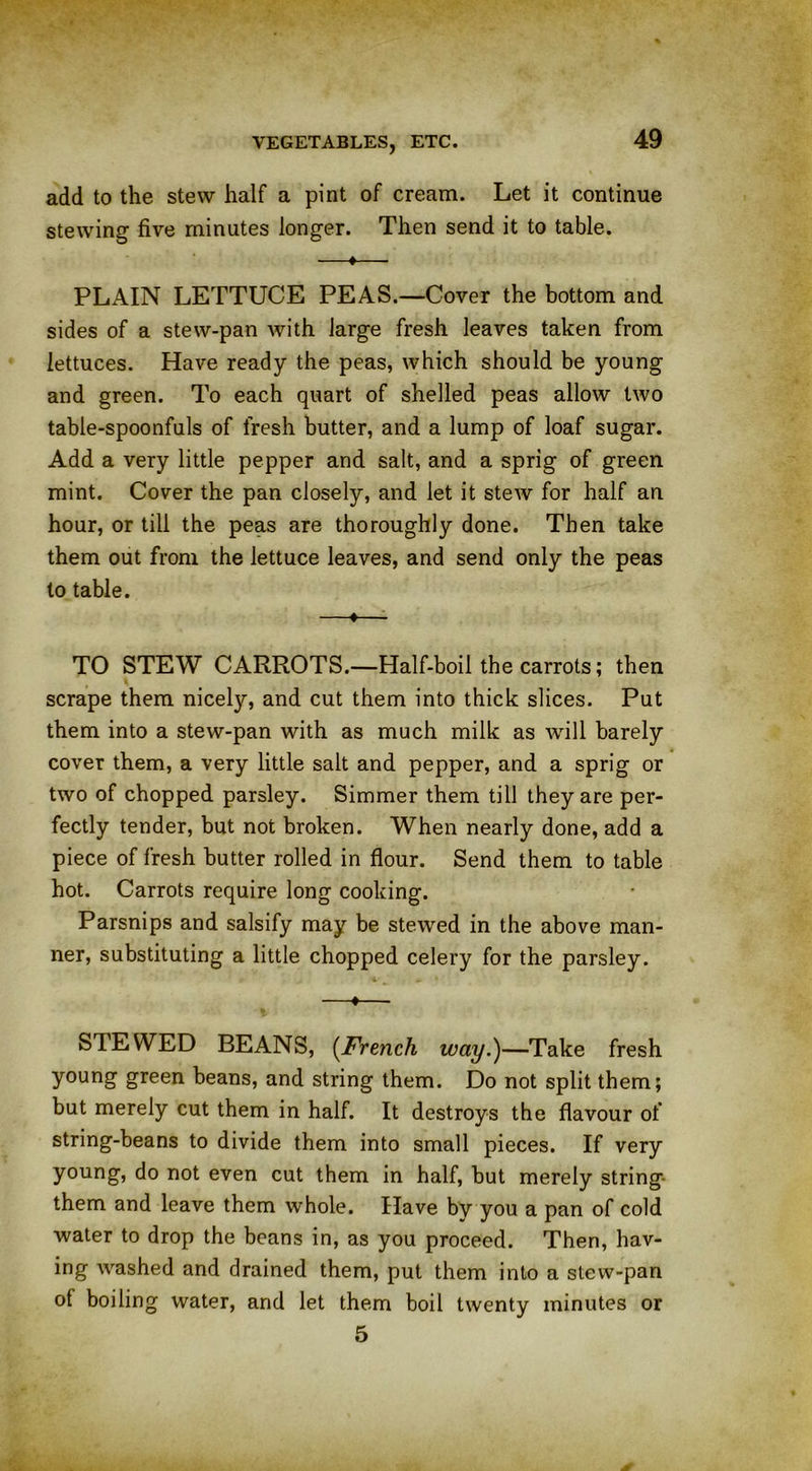 add to the stew half a pint of cream. Let it continue stewing five minutes longer. Then send it to table. —♦— PLAIN LETTUCE PEAS.—Cover the bottom and sides of a stew-pan with large fresh leaves taken from lettuces. Have ready the peas, which should be young and green. To each quart of shelled peas allow two table-spoonfuls of fresh butter, and a lump of loaf sugar. Add a very little pepper and salt, and a sprig of green mint. Cover the pan closely, and let it stew for half an hour, or till the peas are thoroughly done. Then take them out from the lettuce leaves, and send only the peas to table. —«— TO STEW CARROTS.—Half-boil the carrots; then scrape them nicely, and cut them into thick slices. Put them into a stew-pan with as much milk as will barely cover them, a very little salt and pepper, and a sprig or two of chopped parsley. Simmer them till they are per- fectly tender, but not broken. When nearly done, add a piece of fresh butter rolled in flour. Send them to table hot. Carrots require long cooking. Parsnips and salsify may be stewed in the above man- ner, substituting a little chopped celery for the parsley. —«— STEWED BEANS, (.French way.)—Take fresh young green beans, and string them. Do not split them; but merely cut them in half. It destroys the flavour of string-beans to divide them into small pieces. If very young, do not even cut them in half, but merely string- them and leave them whole. Have by you a pan of cold water to drop the beans in, as you proceed. Then, hav- ing washed and drained them, put them into a stew-pan of boiling water, and let them boil twenty minutes or 5