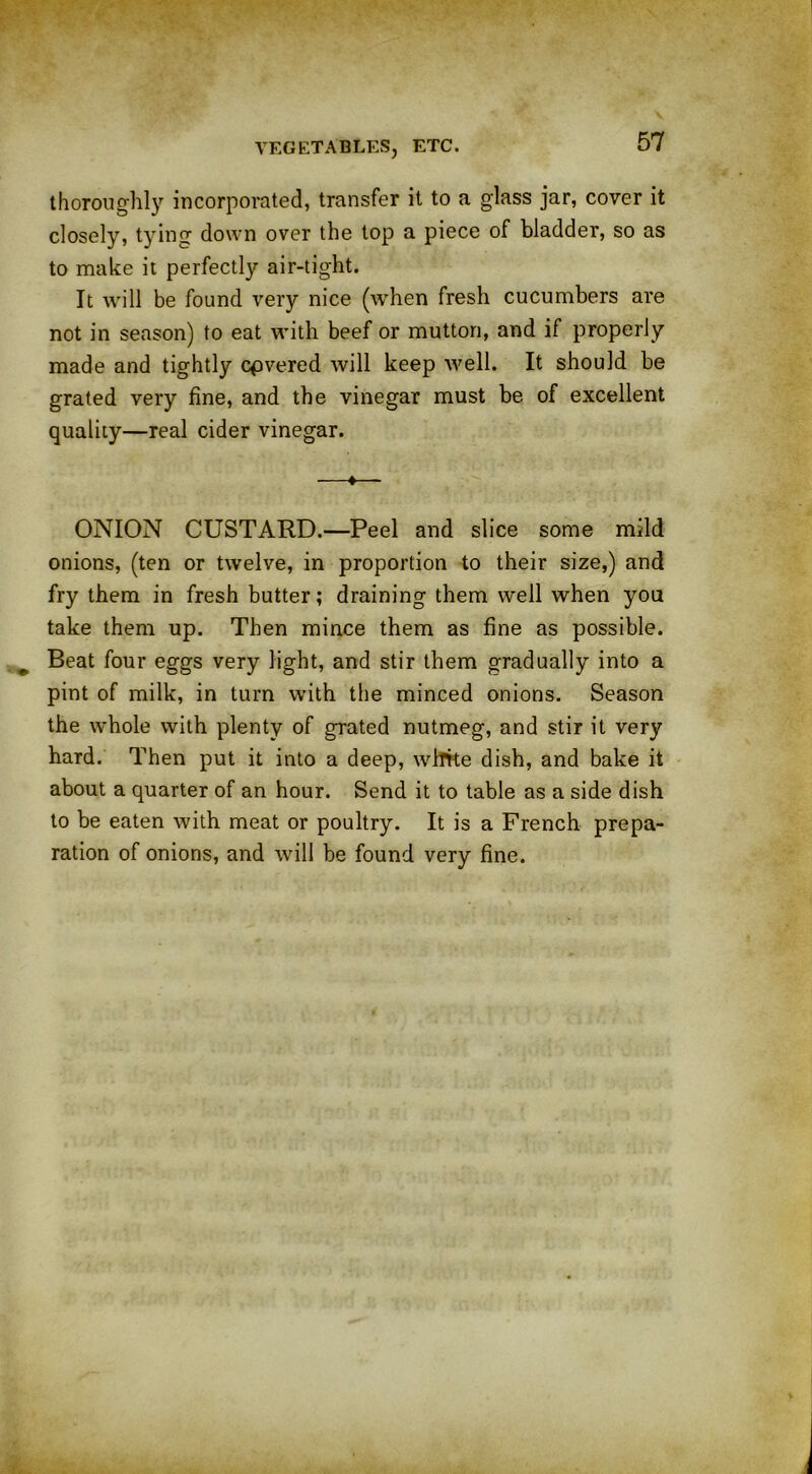 thoroughly incorporated, transfer it to a glass jar, cover it closely, tying down over the top a piece of bladder, so as to make it perfectly air-tight. It will be found very nice (when fresh cucumbers are not in season) to eat with beef or mutton, and if properly made and tightly cpvered will keep well. It should be grated very fine, and the vinegar must be of excellent quality—real cider vinegar. —«— ONION CUSTARD.—Peel and slice some mild onions, (ten or twelve, in proportion to their size,) and fry them in fresh butter; draining them well when you take them up. Then mince them as fine as possible. Beat four eggs very light, and stir them gradually into a pint of milk, in turn with the minced onions. Season the whole with plenty of grated nutmeg, and stir it very hard. Then put it into a deep, white dish, and bake it about a quarter of an hour. Send it to table as a side dish to be eaten with meat or poultry. It is a French prepa- ration of onions, and will be found very fine.