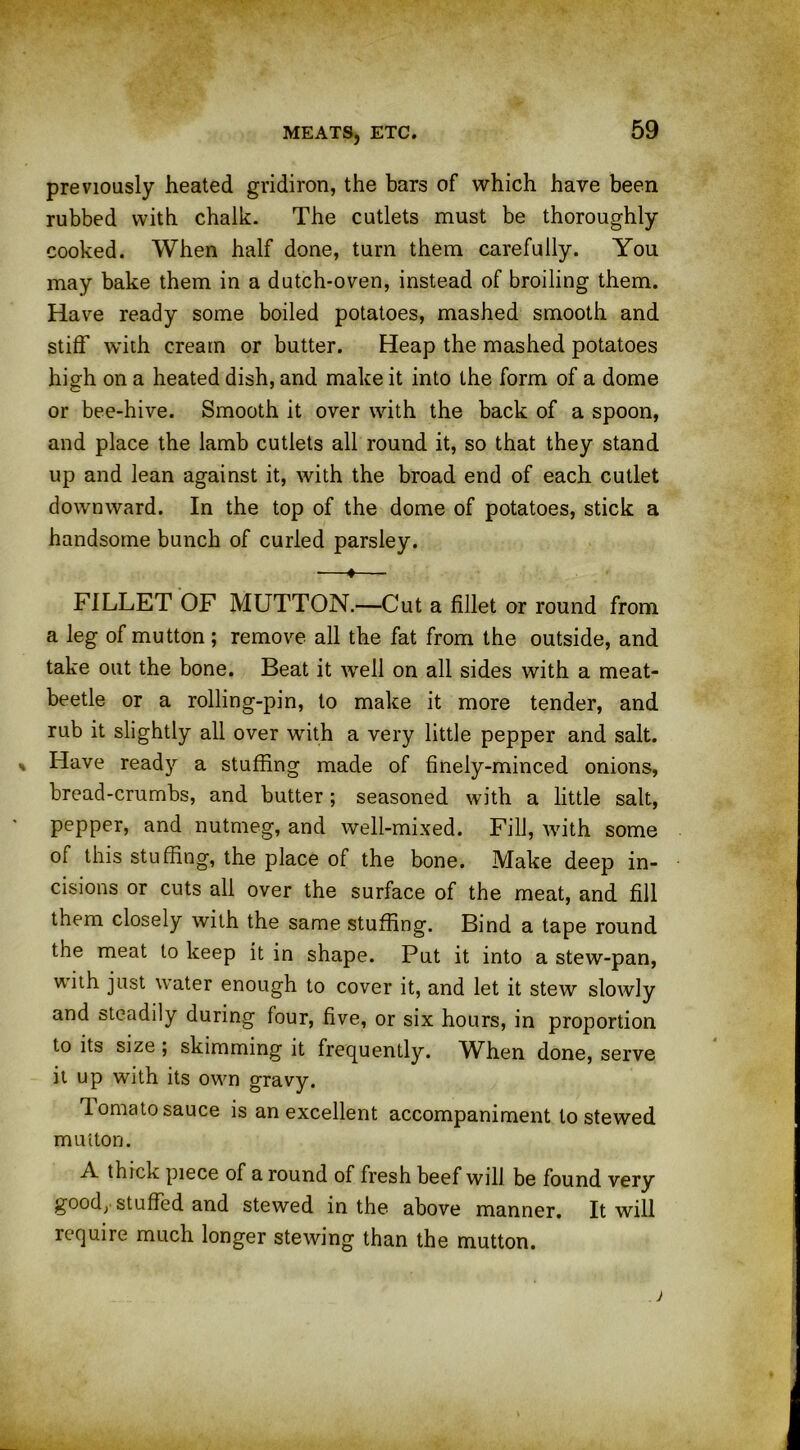 previously heated gridiron, the bars of which have been rubbed with chalk. The cutlets must be thoroughly cooked. When half done, turn them carefully. You may bake them in a dutch-oven, instead of broiling them. Have ready some boiled potatoes, mashed smooth and stiff with cream or butter. Heap the mashed potatoes high on a heated dish, and make it into the form of a dome or bee-hive. Smooth it over with the back of a spoon, and place the lamb cutlets all round it, so that they stand up and lean against it, with the broad end of each cutlet downward. In the top of the dome of potatoes, stick a handsome bunch of curled parsley. —♦— FILLET OF MUTTON.—Cut a fillet or round from a leg of mutton; remove all the fat from the outside, and take out the bone. Beat it well on all sides with a meat- beetle or a rolling-pin, to make it more tender, and rub it slightly all over with a very little pepper and salt. Have ready a stuffing made of finely-minced onions, bread-crumbs, and butter ; seasoned with a little salt, pepper, and nutmeg, and well-mixed. Fill, with some of this stuffing, the place of the bone. Make deep in- cisions or cuts all over the surface of the meat, and fill them closely with the same stuffing. Bind a tape round the meat to keep it in shape. Put it into a stew-pan, with just water enough to cover it, and let it stew slowly and steadily during four, five, or six hours, in proportion to its size ; skimming it frequently. When done, serve it up with its own gravy. lomato sauce is an excellent accompaniment to stewed mutton. A thick piece of a round of fresh beef will be found very good, stuffed and stewed in the above manner. It will require much longer stewing than the mutton.