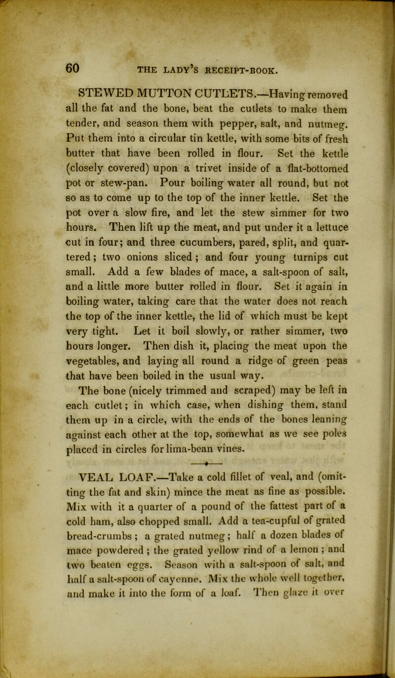 STEWED MUTTON CUTLETS.—Having removed all the fat and the bone, beat the cutlets to make them tender, and season them with pepper, salt, and nutmeg. Put them into a circular tin kettle, with some bits of fresh butter that have been rolled in flour. Set the kettle (closely covered) upon a trivet inside of a flat-bottomed pot or stew-pan. Pour boiling water all round, but not so as to come up to the top of the inner kettle. Set the pot over a slow fire, and let the stew simmer for two hours. Then lift up the meat, and put under it a lettuce cut in four; and three cucumbers, pared, split, and quar- tered ; two onions sliced ; and four young turnips cut small. Add a few blades of mace, a salt-spoon of salt, and a little more butter rolled in flour. Set it again in boiling water, taking care that the water does not reach the top of the inner kettle, the lid of which must be kept very tight. Let it boil slowly, or rather simmer, two hours longer. Then dish it, placing the meat upon the vegetables, and laying all round a ridge of green peas that have been boiled in the usual way. The bone (nicely trimmed and scraped) may be left in each cutlet; in which case, when dishing them, stand them up in a circle, with the ends of the bones leaning against each other at the top, somewhat as we see poles placed in circles for lima-bean vines. —«— VEAL LOAF.—Take a cold fillet of veal, and (omit- ting the fat and skin) mince the meat as fine as possible. Mix with it a quarter of a pound of the fattest part of a cold ham, also chopped small. Add a tea-cupful of grated bread-crumbs ; a grated nutmeg; half a dozen blades of mace powdered ; the grated yellow rind of a lemon ; and two beaten eggs. Season with a salt-spoon of salt, and half a salt-spoon of cayenne. Mix the whole well together, and make it into the form of a loaf. Then glaze it over