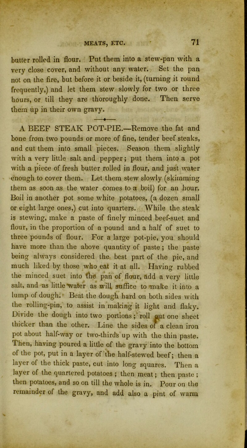 butter rolled in flour. Put them into a stew-pan with a very close cover, and without any water. Set the pan not on the fire, but before it or beside it, (turning it round frequently,) and let them stew slowly for two or three hours, or till they are thoroughly done. Then serve them up in their own gravy. —«— A BEEF STEAK POT-PIE.—Remove the fat and bone from two pounds or more of fine, tender beef steaks, and cut them into small pieces. Season them slightly with a very little salt and pepper; put them into a pot with a piece of fresh butter rolled in flour, and just water enough to cover them. Let them stew slowly (skimming them as soon as the water comes to a boil) for an hour. Boil in another pot some white potatoes, (a dozen small or eight large ones,) cut into quarters. While the steak is stewing, make a paste of finely minced beef-suet and flour, in the proportion of a pound and a half of suet to three pounds of flour. For a large pot-pie, you should have more than the above quantity of paste ; the paste being always considered the best part of the pie, and much liked by those who eat it at all. Having rubbed the minced suet into the pan of flour, add a very little salt, and as little'water as will suffice to make it into a lump of dough. Beat the dough hard on both sides with the rolling-pin, to assist in making it light and flaky. Divide the dough into two portions; roll out one sheet thicker than the other. Line the sides of a clean iron pot about half-way or two-thirds up with the thin paste. Then, having poured a little of the gravy into the bottom of the pot, put in a layer of the half-stewed beef; then a layer of the thick paste, cut into long squares. Then a layer of the quartered potatoes ; then meat; then paste ; then potatoes, and so on till the whole is in. Pour on the remainder of the gravy, and add also a pint of warm