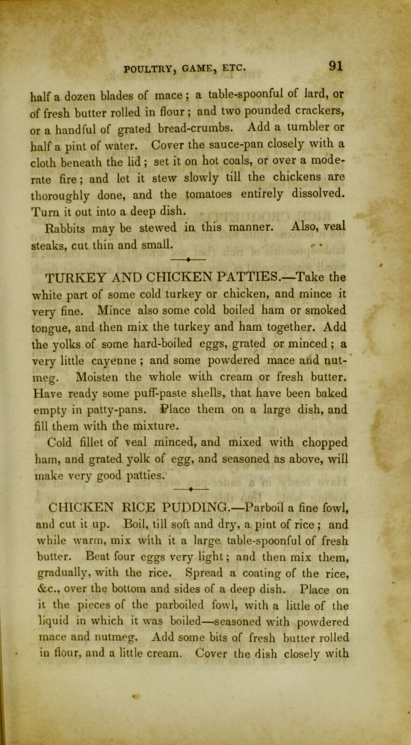 half a dozen blades of mace ; a table-spoonful of lard, or of fresh butter rolled in flour; and two pounded crackers, or a handful of grated bread-crumbs. Add a tumbler or half a pint of water. Cover the sauce-pan closely with a cloth beneath the lid; set it on hot coals, or over a mode- rate fire; and let it stew slowly till the chickens are thoroughly done, and the tomatoes entirely dissolved. Turn it out into a deep dish. Rabbits may be stewed in this manner. Also, veal steaks, cut thin and small. *• • —♦— TURKEY AND CHICKEN PATTIES.—Take the white part of some cold turkey or chicken, and mince it very fine. Mince also some cold boiled ham or smoked tongue, and then mix the turkey and ham together. Add the yolks of some hard-boiled eggs, grated or minced; a very little cayenne ; and some powdered mace and nut- meg. Moisten the whole with cream or fresh butter. Have ready some puff-paste shells, that have been baked empty in patty-pans. Place them on a large dish, and fill them with the mixture. Cold fillet of veal minced, and mixed with chopped ham, and grated yolk of egg, and seasoned as above, will make very good patties. —♦— CHICKEN RICE PUDDING.—Parboil a fine fowl, and cut it up. Boil, till soft and dry, a pint of rice ; and while warm, mix with it a large table-spoonful of fresh butter. Beat four eggs very light; and then mix them, gradually, with the rice. Spread a coating of the rice, &c., over the bottom and sides of a deep dish. Place on it the pieces of the parboiled fowl, with a little of the liquid in which it was boiled—seasoned with powdered mace and nutmeg. Add some bits of fresh butter rolled in flour, and a little cream. Cover the dish closely with