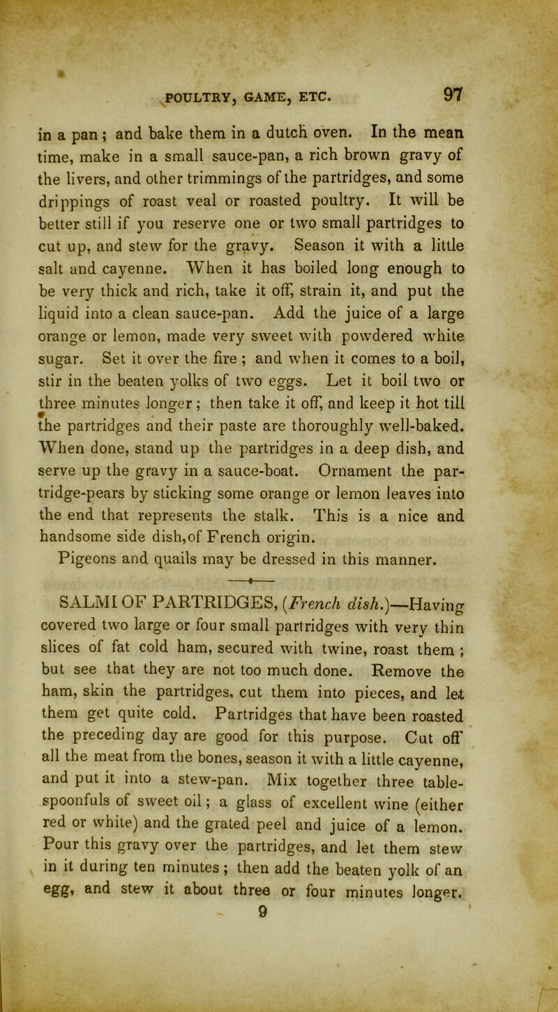 in a pan; and bake them in a dutch oven. In the mean time, make in a small sauce-pan, a rich brown gravy of the livers, and other trimmings of the partridges, and some drippings of roast veal or roasted poultry. It will be better still if you reserve one or two small partridges to cut up, and stew for the gravy. Season it with a little salt and cayenne. When it has boiled long enough to be very thick and rich, take it off, strain it, and put the liquid into a clean sauce-pan. Add the juice of a large orange or lemon, made very sweet with powdered white sugar. Set it over the fire ; and when it comes to a boil, stir in the beaten yolks of two eggs. Let it boil two or three minutes longer; then take it off, and keep it hot till the partridges and their paste are thoroughly well-baked. When done, stand up the partridges in a deep dish, and serve up the gravy in a sauce-boat. Ornament the par- tridge-pears by sticking some orange or lemon leaves into the end that represents the stalk. This is a nice and handsome side dish,of French origin. Pigeons and quails may be dressed in this mariner. —♦— SALMI OF PARTRIDGES, (French dish.)—Having covered two large or four small partridges with very thin slices of fat cold ham, secured with twine, roast them ; but see that they are not too much done. Remove the ham, skin the partridges, cut them into pieces, and le.t them get quite cold. Partridges that have been roasted the preceding day are good for this purpose. Cut oft' all the meat from the bones, season it with a little cayenne, and put it into a stew-pan. Mix together three table- spoonfuls of sweet oil; a glass of excellent wine (either red or white) and the grated peel and juice of a lemon. Pour this gravy over the partridges, and let them stew in it during ten minutes; then add the beaten yolk of an egg* an^ stew it about three or four minutes longer. 9