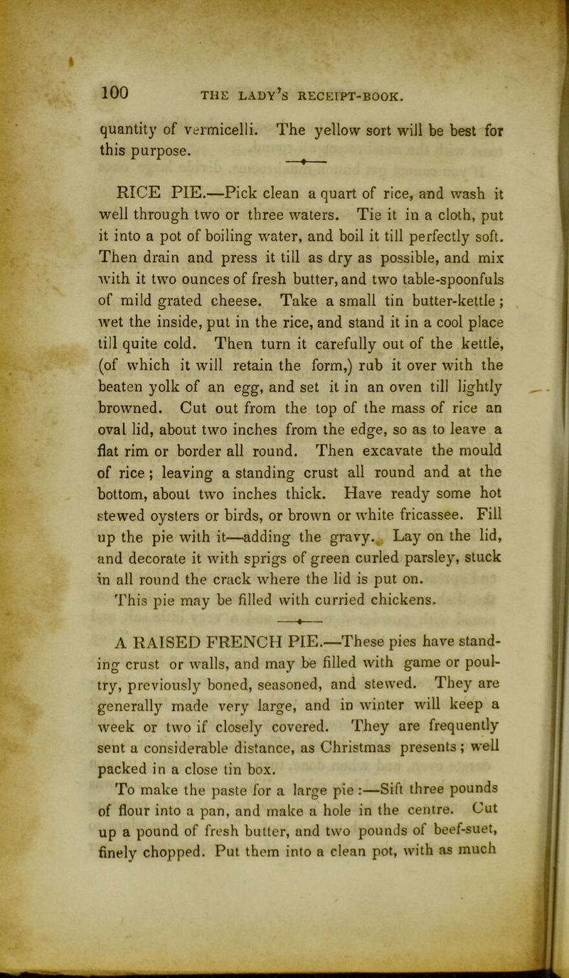 quantity of vermicelli. The yellow sort will be best for this purpose. RICE PIE.—Pick clean a quart of rice, and wash it well through two or three waters. Tie it in a cloth, put it into a pot of boiling water, and boil it till perfectly soft. Then drain and press it till as dry as possible, and mix with it two ounces of fresh butter, and two table-spoonfuls of mild grated cheese. Take a small tin butter-kettle ; wet the inside, put in the rice, and stand it in a cool place till quite cold. Then turn it carefully out of the kettle, (of which it will retain the form,) rub it over with the beaten yolk of an egg, and set it in an oven till lightly browned. Cut out from the top of the mass of rice an oval lid, about two inches from the edge, so as to leave a flat rim or border all round. Then excavate the mould of rice; leaving a standing crust all round and at the bottom, about two inches thick. Have ready some hot stewed oysters or birds, or brown or white fricassee. Fill up the pie with it—adding the gravyv Lay on the lid, and decorate it with sprigs of green curled parsley, stuck in all round the crack where the lid is put on. This pie may be filled with curried chickens. 4 A RAISED FRENCH PIE.—These pies have stand- ing crust or walls, and may be filled with game or poul- try, previously boned, seasoned, and stewed. They are generally made very large, and in winter will keep a week or two if closely covered. They are frequently sent a considerable distance, as Christmas presents; well packed in a close tin box. To make the paste for a large pie :—Sift three pounds of flour into a pan, and make a hole in the centre. Cut up a pound of fresh butter, and two pounds of beef-suet, finely chopped. Put them into a clean pot, with as much