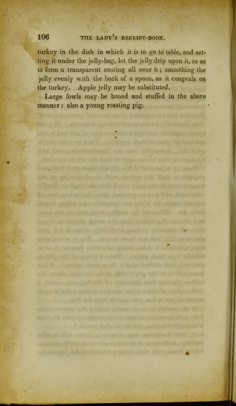 turkey in the dish in which it is to go to table, and set- ting it under the jelly-bag, let the jelly drip upon it, so as to form a transparent coating all over it; smoothing the jelly evenly with the back of a spoon, as it congeals on the turkey. Apple jelly may be substituted. Large fowls may be boned and stuffed in the above manner : also a young roasting pig.