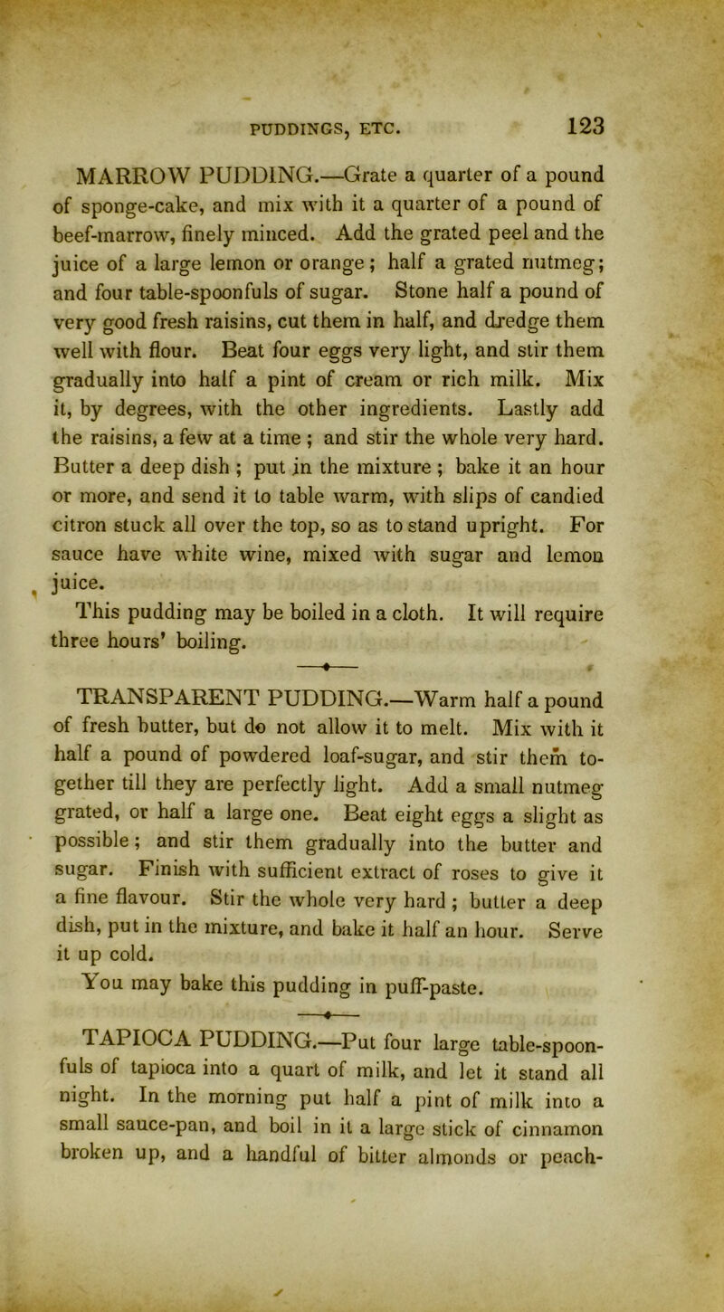 MARROW PUDDING.—Grate a quarter of a pound of sponge-cake, and mix with it a quarter of a pound of beef-marrow, finely minced. Add the grated peel and the juice of a large lemon or orange; half a grated nutmeg; and four table-spoonfuls of sugar. Stone half a pound of very good fresh raisins, cut them in half, and dredge them well with flour. Beat four eggs very light, and stir them gradually into half a pint of cream or rich milk. Mix it, by degrees, with the other ingredients. Lastly add the raisins, a few at a time ; and stir the whole very hard. Butter a deep dish ; put in the mixture ; bake it an hour or more, and send it to table warm, with slips of candied citron stuck all over the top, so as to stand upright. For sauce have white wine, mixed with sugar and lemon juice. This pudding may be boiled in a cloth. It will require three hours’ boiling. —«— TRANSPARENT PUDDING.—Warm half a pound of fresh butter, but do not allow it to melt. Mix with it half a pound of powdered loaf-sugar, and stir them to- gether till they are perfectly light. Add a small nutmeg grated, or half a large one. Beat eight eggs a slight as possible; and stir them gradually into the butter and sugar. Finish with sufficient extract of roses to give it a fine flavour. Stir the whole very hard ; butter a deep dish, put in the mixture, and bake it half an hour. Serve it up cold. A ou may bake this pudding in pulf-paste. 4 d APIOGA PUDDING.—Put four large table-spoon- fuls of tapioca into a quart of milk, and let it stand all night. In the morning put half a pint of milk into a small sauce-pan, and boil in it a large stick of cinnamon broken up, and a handiul of bitter almonds or peach-