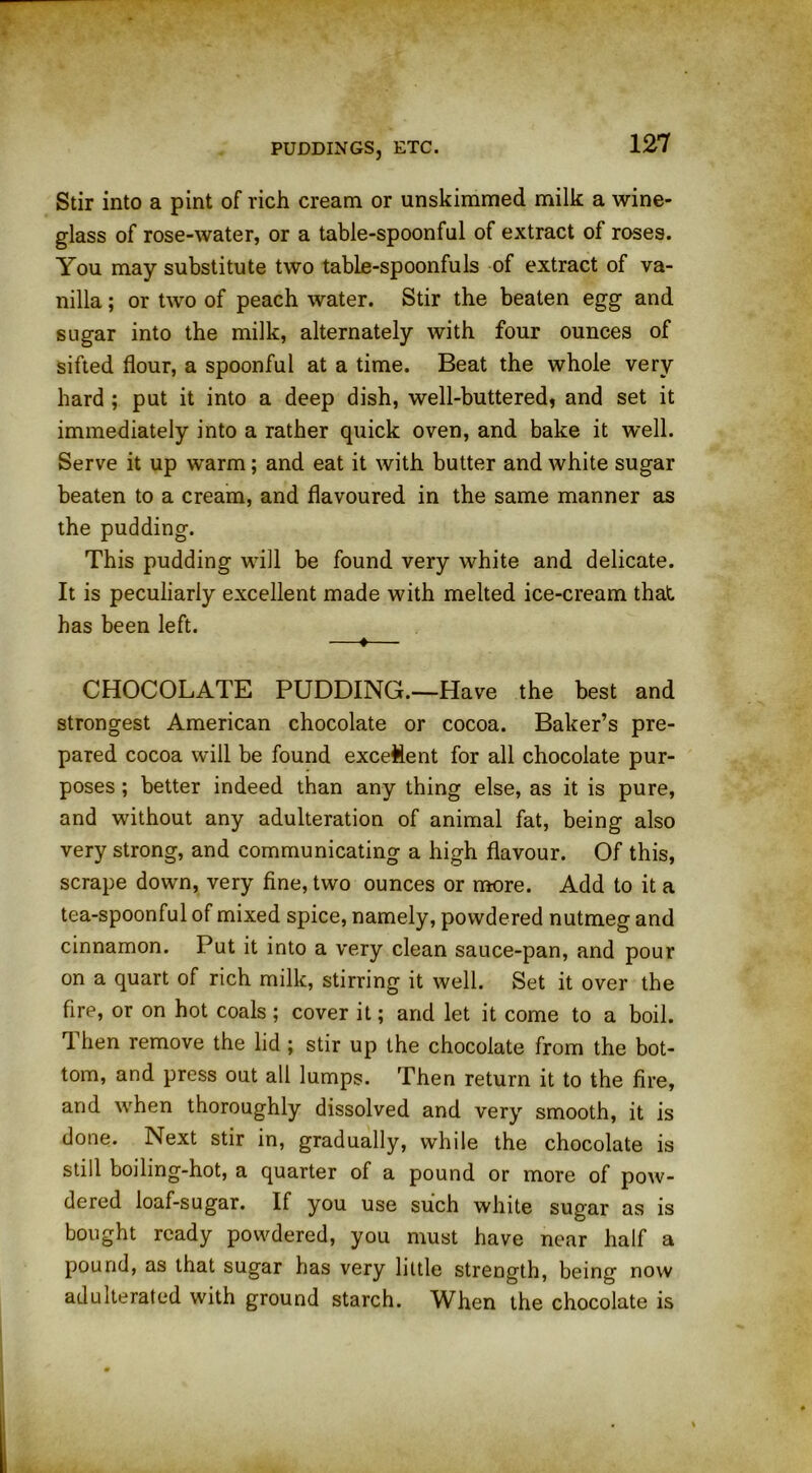 Stir into a pint of rich cream or unskimmed milk a wine- glass of rose-water, or a table-spoonful of extract of roses. You may substitute two table-spoonfuls of extract of va- nilla ; or two of peach water. Stir the beaten egg and sugar into the milk, alternately with four ounces of sifted flour, a spoonful at a time. Beat the whole very hard ; put it into a deep dish, well-buttered, and set it immediately into a rather quick oven, and bake it well. Serve it up warm; and eat it with butter and white sugar beaten to a cream, and flavoured in the same manner as the pudding. This pudding will be found very white and delicate. It is peculiarly excellent made with melted ice-cream that has been left. —♦— CHOCOLATE PUDDING.—Have the best and strongest American chocolate or cocoa. Baker’s pre- pared cocoa will be found excellent for all chocolate pur- poses ; better indeed than any thing else, as it is pure, and without any adulteration of animal fat, being also very strong, and communicating a high flavour. Of this, scrape down, very fine, two ounces or more. Add to it a tea-spoonful of mixed spice, namely, powdered nutmeg and cinnamon. Put it into a very clean sauce-pan, and pour on a quart of rich milk, stirring it well. Set it over the fire, or on hot coals ; cover it; and let it come to a boil. Then remove the lid ; stir up the chocolate from the bot- tom, and press out all lumps. Then return it to the fire, and when thoroughly dissolved and very smooth, it is done. Next stir in, gradually, while the chocolate is still boiling-hot, a quarter of a pound or more of pow- dered loaf-sugar. If you use such white sugar as is bought ready powdered, you must have near half a pound, as that sugar has very little strength, being now adulterated with ground starch. When the chocolate is