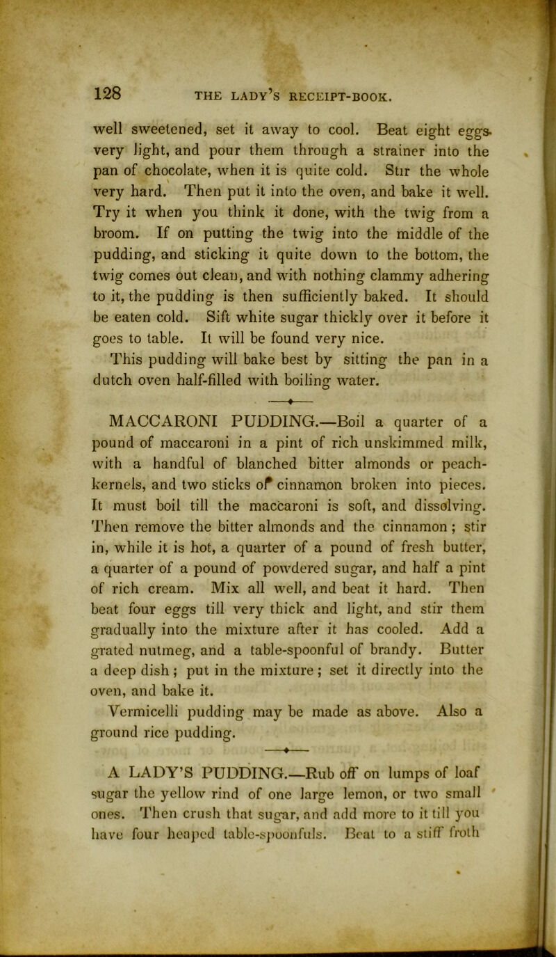 well sweetened, set it away to cool. Beat eight eggs- very light, and pour them through a strainer into the pan of chocolate, when it is quite cold. Stir the whole very hard. Then put it into the oven, and bake it well. Try it when you think it done, with the twig from a broom. If on putting the twig into the middle of the pudding, and sticking it quite down to the bottom, the twig comes out clean, and with nothing clammy adhering to it, the pudding is then sufficiently baked. It should be eaten cold. Sift white sugar thickly over it before it goes to table. It will be found very nice. This pudding will bake best by sitting the pan in a dutch oven half-filled with boiling water. —♦— MACCARONI PUDDING.—Boil a quarter of a pound of maccaroni in a pint of rich unskimmed milk, with a handful of blanched bitter almonds or peach- kernels, and two sticks of cinnamon broken into pieces. It must boil till the maccaroni is soft, and dissolving. Then remove the bitter almonds and the cinnamon; stir in, while it is hot, a quarter of a pound of fresh butter, a quarter of a pound of powdered sugar, and half a pint of rich cream. Mix all well, and beat it hard. Then beat four eggs till very thick and light, and stir them gradually into the mixture after it has cooled. Add a grated nutmeg, and a table-spoonful of brandy. Butter a deep dish; put in the mixture; set it directly into the oven, and bake it. Vermicelli pudding may be made as above. Also a ground rice pudding. —♦— A LADY’S PUDDING.—Rub off on lumps of loaf sugar the yellow rind of one large lemon, or two small ones. Then crush that sugar, and add more to it till you have four heaped table-spoonfuls. Beat to a stiff trotli