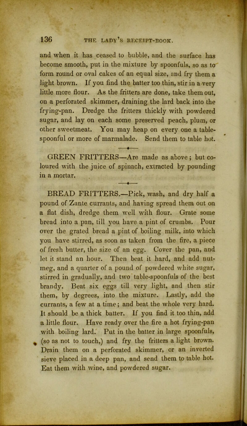 and when it has ceased to bubble, and the surface has become smooth, put in the mixture by spoonfuls, so as to form round or oval cakes of an equal size, and fry them a light brown. If you find the batter too thin, stir in a very little more flour. As the fritters are done, take them out, on a perforated skimmer, draining the lard back into the frying-pan. Dredge the fritters thickly with powdered sugar, and lay on each some preserved peach, plum, or other sweetmeat. You may heap on every one a table- spoonful or more of marmalade. Send them to table hot. —♦—- GREEN FRITTERS—Are made as above; but co- loured with the juice of spinach, extracted by pounding in a mortar. —*— BREAD FRITTERS.—Pick, wash, and dry half a pound of Zante currants, and having spread them out on a flat dish, dredge them well with flour. Grate some bread into a pan, till you have a pint of crumbs. Pour over the grated bread a pint of boiling milk, into which you have stirred, as soon as taken from the fire, a piece of fresh butter, the size of an egg. Cover the pan, and let it stand an hour. Then beat it hard, and add nut- meg, and a quarter of a pound of powdered white sugar, stirred in gradually, and two table-spoonfuls of the best brandy. Beat six eggs till very light, and then stir them, by degrees, into the mixture. Lastly, add the currants, a fewr at a time; and beat the whole very hard. It should be a thick batter. If you find it too thin, add a little flour. Have ready over the fire a hot frying-pan with boiling lard. Put in the batter in large spoonfuls, (so as not to touch,) and fry the fritters a light brown. Drain them on a perforated skimmer, or an inverted sieve placed in a deep pan, and send them to table hot. Eat them with wine, and powdered sugar.