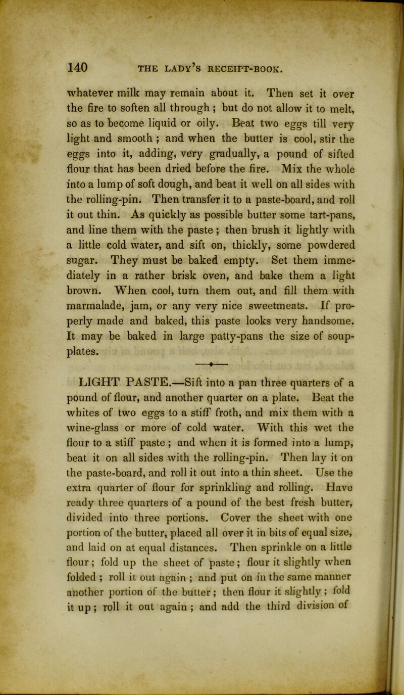 whatever milk may remain about it. Then set it over the fire to soften all through ; but do not allow it to melt, so as to become liquid or oily. Beat two eggs till very light and smooth ; and when the butler is cool, stir the eggs into it, adding, very gradually, a pound of sifted flour that has been dried before the fire. Mix the whole into a lump of soft dough, and beat it well on all sides with the rolling-pin. Then transfer it to a paste-board, and roll it out thin. As quickly as possible butter some tart-pans, and line them with the paste ; then brush it lightly with a little cold water, and sift on, thickly, some powdered sugar. They must be baked empty. Set them imme- diately in a rather brisk oven, and bake them a light brown. When cool, turn them out, and fill them with marmalade, jam, or any very nice sweetmeats. If pro- perly made and baked, this paste looks very handsome. It may be baked in large patty-pans the size of soup- plates. —*— LIGHT PASTE.—Sift into a pan three quarters of a pound of flour, and another quarter on a plate. Beat the whites of two eggs to a stiff froth, and mix them with a wine-glass or more of cold water. With this wet the flour to a stiff paste ; and when it is formed into a lump, beat it on all sides with the rolling-pin. Then lay it on the paste-board, and roll it out into a thin sheet. Use the extra quarter of flour for sprinkling and rolling. Have ready three quarters of a pound of the best fresh butter, divided into three portions. Cover the sheet with one portion of the butter, placed all over it in bits of equal size, and laid on at equal distances. Then sprinkle on a little flour; fold up the sheet of paste; flour it slightly when folded ; roll it out again ; and put on in the same manner another portion of the butter; then flour it slightly; fold it up; roll it out again ; and add the third division of