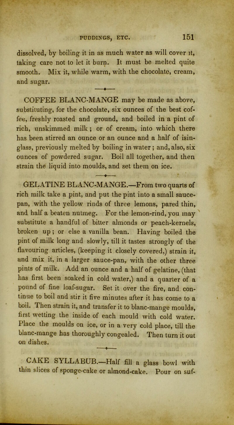 dissolved, by boiling it in as much water as will cover it, taking care not to let it burn. It must be melted quite smooth. Mix it, while warm, with the chocolate, cream, and sugar. —♦— COFFEE BLANC-MANGE may be made as above, substituting, for the chocolate, six ounces of the best cof- fee, freshly roasted and ground, and boiled in a pint of rich, unskimmed milk; or of cream, into which there has been stirred an ounce or an ounce and a half of isin- glass, previously melted by boiling in water ; and, also, six ounces of powdered sugar. Boil all together, and then strain the liquid into moulds, and set them on ice. —•— GELATINE BLANC-MANGE.—From two quarts of rich milk take a pint, and put the pint into a small sauce- pan, with the yellow rinds of three lemons, pared thin, and half a beaten nutmeg. For the lemon-rind, you may substitute a handful of bitter almonds or peach-kernels, broken up; or else a vanilla bean. Having boiled the pint of milk long and slowly, till it tastes strongly of the flavouring articles, (keeping it closely covered,) strain it, and mix it, in a larger sauce-pan, with the other three pints of milk. Add an ounce and a half of gelatine, (that has first been soaked in cold water,) and a quarter of a pound of fine loaf-sugar. Set it over the fire, and con- tinue to boil and stir it five minutes after it has come to a boil. Then strain it, and transfer it to blanc-mange moulds, first wetting the inside of each mould with cold water. Place the moulds on ice, or in a very cold place, till the blanc-mange has thoroughly congealed. Then turn it out on dishes. —♦— CAKE SYLLABUB.—Half fill a glass bowl with thin slices of sponge-cake or almond-cake. Pour on suf-