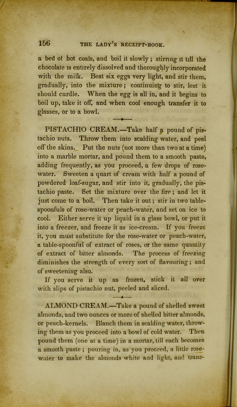 a bed ot hot coals, and boil it slowly ; stirring it till the chocolate is entirely dissolved and thoroughly incorporated with the milk. Beat six eggs very light, and stir them, gradually, into the mixture; continuing to stir, lest it should curdle. When the egg is all in, and it begins to boil up, take it off, and when cool enough transfer it to glasses, or to a bowl. —♦— PISTACHIO CREAM.—Take half g. pound of pis- tachio nuts. Throw them into scalding water, and peel off the skins._ Put the nuts (not more than two at a time) into a marble mortar, and pound them to a smooth paste, adding frequently, as you proceed, a few drops of rose- water. Sweeten a quart of cream with half a pound of powdered loaf-sugar, and stir into it, gradually, the pis- tachio paste. Set the mixture over the fire ; and let it just come to a boil. Then take it out; stir in two table- spoonfuls of rose-water or peach-water, and set on ice to cool. Either serve it up liquid in a glass bowl, or put it into a freezer, and freeze it as ice-cream. If you freeze it, you must substitute for the rose-water or peach-water, a table-spoonful of extract of roses, or the same quantity of extract of bitter almonds. The process of freezing diminishes the strength of every sort of flavouring; and of sweetening also. If you serve it up as frozen, stick it all over with slips of pistachio nut, peeled and sliced. —♦— ALMOND CREAM.—Take a pound of shelled sweet almonds, and two ounces or more of shelled bitter almonds, or peach-kernels. Blanch them in scalding water, throw- ing them as you proceed into a bowl of cold water. Then pound them (one at a time) in a mortar, till each becomes a smooth paste ; pouring in, as you proceed, a little rose- water to make the almonds white and light, and trans-