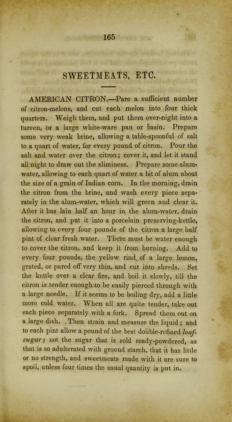 SWEETMEATS, ETC. AMERICAN CITRON.—Pare a sufficient number of citron-melons, and cut each melon into four thick quarters. Weigh them, and put them over-night into a tureen, or a large white-ware pan or basin. Prepare some very weak brine, allowing a table-spoonful of salt to a quart of water, for every pound of citron. Pour the salt and water over the citron; cover it, and let it stand all night to draw out the sliminess. Prepare some alum- water, allowing to each quart of water a bit of alum about the size of a grain of Indian corn. In the morning, drain the citron from the brine, and wash every piece sepa- rately in the alum-water, which will green and clear it. After it has lain half an hour in the alum-water, drain the citron, and put it into a porcelain preserving-kettle, allowing to every four pounds of the citron a large half pint of clear fresh water. The’re must be water enough to cover the citron, and keep it from burning. Add to every four pounds, the yellow rind of a large lemon, grated, or pared off very thin, and cut into shreds. Set the kettle over a clear fire, and boil it slowly, till the citron is tender enough to be easily pierced through with a large needle. If it seems to be boiling dry, add a little more cold water. When all are quite tender, take out each piece separately with a fork. Spread them out on a large dish. Then strain and measure the liquid ; and to each pint allow a pound of the best double-refined loaf- sugar ; not the sugar that is sold ready-powdered, as that is so adulterated with ground starch, that it has little or no strength, and sweetmeats made with it are sure to spoil, unless four times the usual quantity is put in.