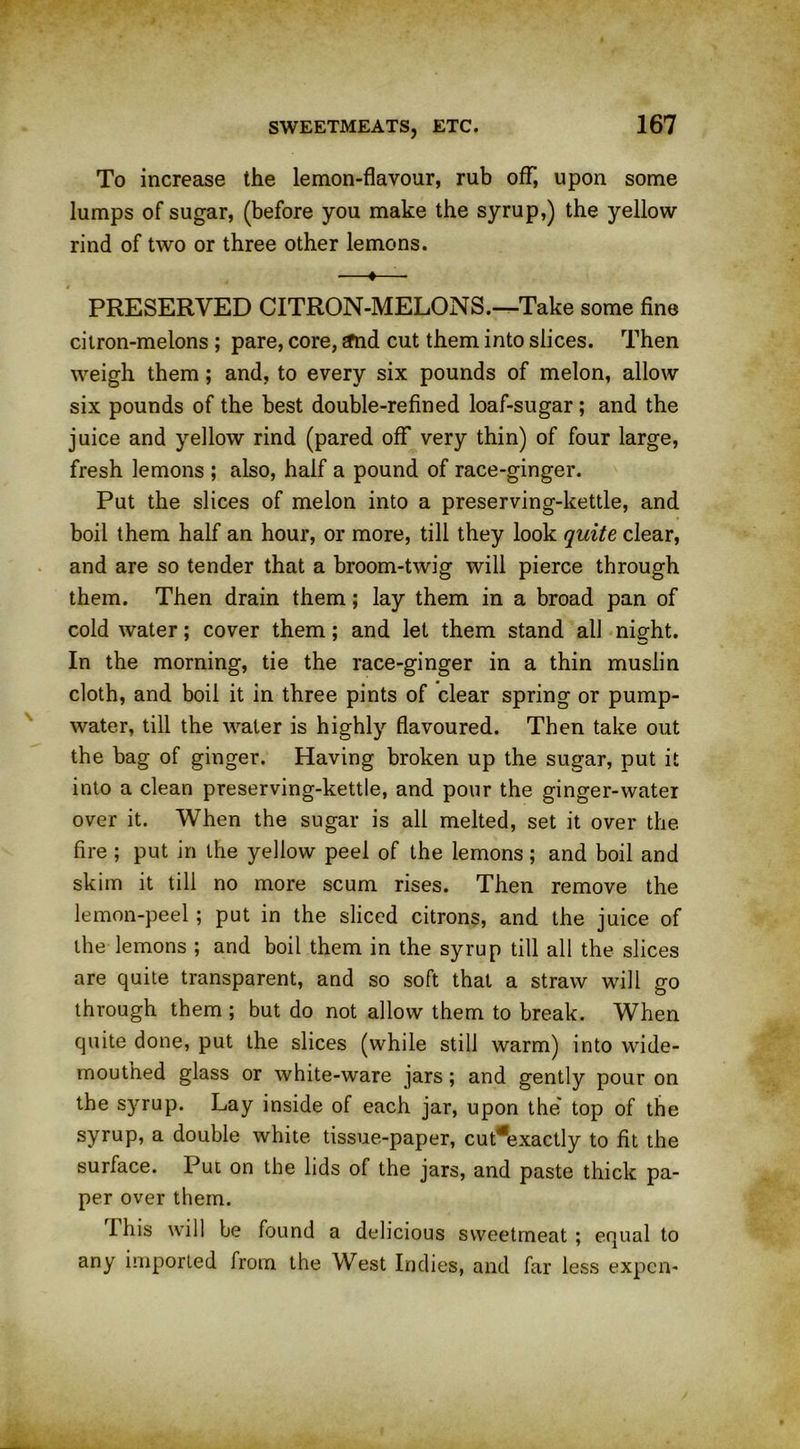 To increase the lemon-flavour, rub off, upon some lumps of sugar, (before you make the syrup,) the yellow rind of two or three other lemons. —♦—■ PRESERVED CITRON-MELONS.—Take some fine citron-melons ; pare, core, sfnd cut them into slices. Then weigh them; and, to every six pounds of melon, allow six pounds of the best double-refined loaf-sugar; and the juice and yellow rind (pared off very thin) of four large, fresh lemons ; also, half a pound of race-ginger. Put the slices of melon into a preserving-kettle, and boil them half an hour, or more, till they look quite clear, and are so tender that a broom-twig will pierce through them. Then drain them; lay them in a broad pan of cold water; cover them; and let them stand all night. In the morning, tie the race-ginger in a thin muslin cloth, and boil it in three pints of clear spring or pump- water, till the water is highly flavoured. Then take out the bag of ginger. Having broken up the sugar, put it into a clean preserving-kettle, and pour the ginger-water over it. When the sugar is all melted, set it over the. fire ; put in the yellow peel of the lemons; and boil and skim it till no more scum rises. Then remove the lemon-peel; put in the sliced citrons, and the juice of the lemons ; and boil them in the syrup till all the slices are quite transparent, and so soft that a straw will go through them ; but do not allow them to break. When quite done, put the slices (while still warm) into wide- mouthed glass or white-ware jars; and gently pour on the syrup. Lay inside of each jar, upon the' top of the syrup, a double white tissue-paper, cut*exactly to fit the surface. Put on the lids of the jars, and paste thick pa- per over them. I his will be found a delicious sweetmeat ; equal to any imported from the West Indies, and far less expen-