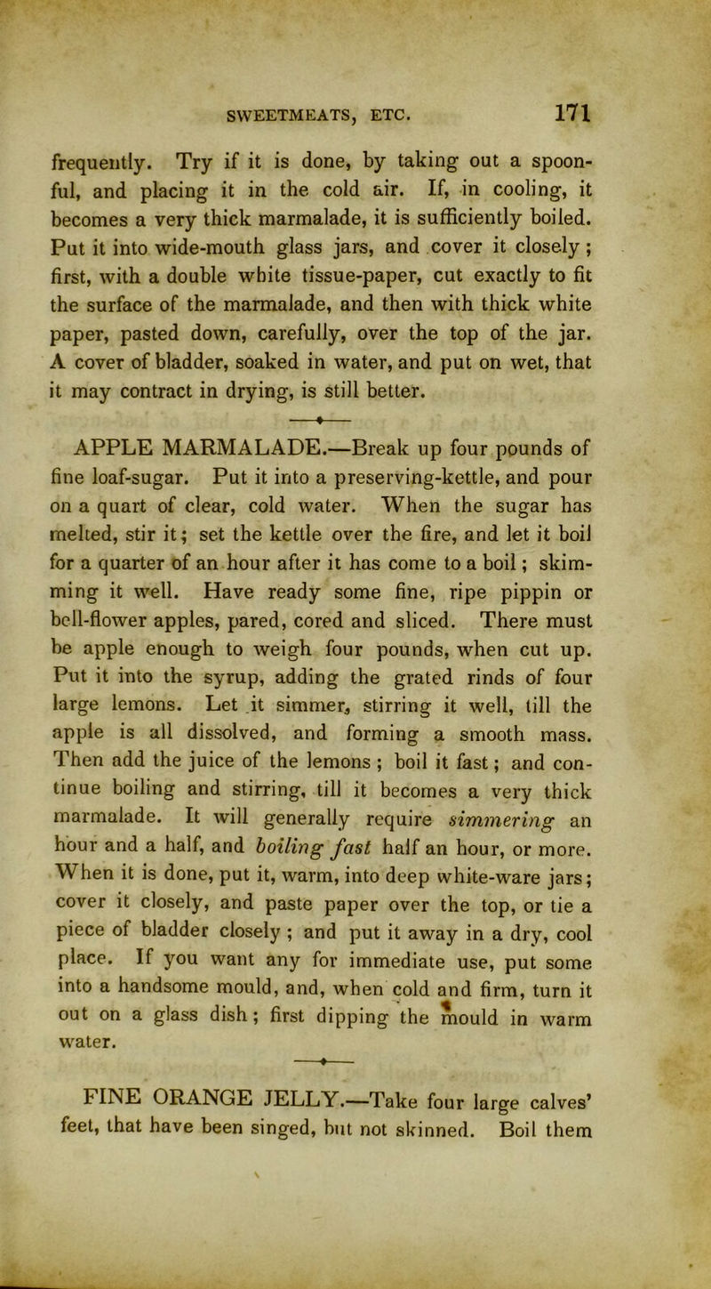 frequently. Try if it is done, by taking out a spoon- ful, and placing it in the cold air. If, in cooling, it becomes a very thick marmalade, it is sufficiently boiled. Put it into wide-mouth glass jars, and cover it closely; first, with a double white tissue-paper, cut exactly to fit the surface of the marmalade, and then with thick white paper, pasted down, carefully, over the top of the jar. A cover of bladder, soaked in water, and put on wet, that it may contract in drying, is still better. —*— APPLE MARMALADE.—Break up four pounds of fine loaf-sugar. Put it into a preserving-kettle, and pour on a quart of clear, cold water. When the sugar has melted, stir it; set the kettle over the fire, and let it boil for a quarter of an hour after it has come to a boil; skim- ming it well. Have ready some fine, ripe pippin or bell-flower apples, pared, cored and sliced. There must be apple enough to weigh four pounds, when cut up. Put it into the syrup, adding the grated rinds of four large lemons. Let it simmer, stirring it well, till the apple is all dissolved, and forming a smooth mass. Then add the juice of the lemons ; boil it fast; and con- tinue boiling and stirring, till it becomes a very thick marmalade. It will generally require simmering an hour and a half, and boiling fast half an hour, or more. When it is done, put it, warm, into deep white-ware jars; cover it closely, and paste paper over the top, or tie a piece of bladder closely ; and put it away in a dry, cool place. If you want any for immediate use, put some into a handsome mould, and, when cold and firm, turn it out on a glass dish; first dipping the mould in warm water. —♦— b INE ORANGE JELLY.—Take four large calves’ feet, that have been singed, but not skinned. Boil them