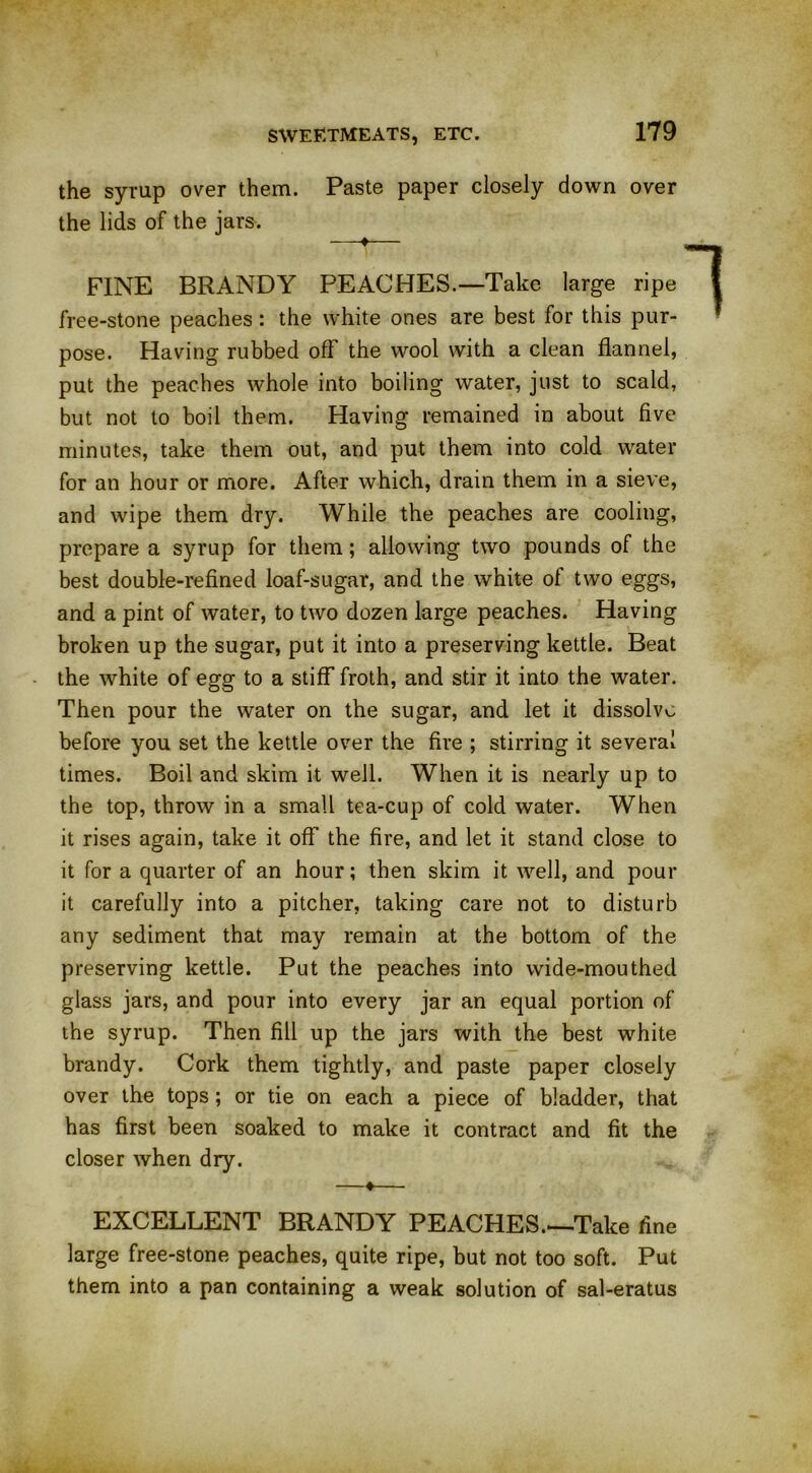 the syrup over them. Paste paper closely down over the lids of the jars. —♦— FINE BRANDY PEACHES.—Take large ripe free-stone peaches: the white ones are best for this pur- pose. Having rubbed off the wool with a clean flannel, put the peaches whole into boiling water, just to scald, but not to boil them. Having remained in about five minutes, take them out, and put them into cold water for an hour or more. After which, drain them in a sieve, and wipe them dry. While the peaches are cooling, prepare a syrup for them; allowing two pounds of the best double-refined loaf-sugar, and the white of two eggs, and a pint of water, to two dozen large peaches. Having broken up the sugar, put it into a preserving kettle. Beat the white of egg to a stiff froth, and stir it into the water. Then pour the water on the sugar, and let it dissolve before you set the kettle over the fire ; stirring it several times. Boil and skim it well. When it is nearly up to the top, throw in a small tea-cup of cold water. When it rises again, take it off the fire, and let it stand close to it for a quarter of an hour; then skim it well, and pour it carefully into a pitcher, taking care not to disturb any sediment that may remain at the bottom of the preserving kettle. Put the peaches into wide-mouthed glass jars, and pour into every jar an equal portion of the syrup. Then fill up the jars with the best white brandy. Cork them tightly, and paste paper closely over the tops; or tie on each a piece of bladder, that has first been soaked to make it contract and fit the closer when dry. ♦- EXCELLENT BRANDY PEACHES.—Take fine large free-stone peaches, quite ripe, but not too soft. Put them into a pan containing a weak solution of sal-eratus