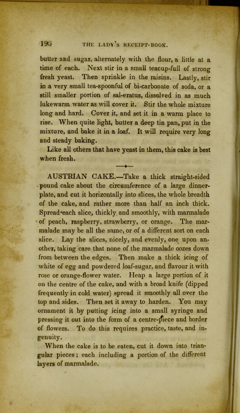 butter and sugar, alternately with the flour, a little at a time of each. Next stir in a small teacup-full of strong fresh yeast. Then sprinkle in the raisins. Lastly, stir in a very small tea-spoonful of bi-carbonate of soda, or a still smaller portion of sal-eratus, dissolved in as much lukewarm water as will cover it. Stir the whole mixture long and hard. Cover it, and set it in a warm place to rise. When quite light, butter a deep tin pan, put in the mixture, and bake it in a loaf. It will require very long and steady baking. Like all others that have yeast in them, this cake is best when fresh. —♦— AUSTRIAN CAKE.—Take a thick straight-sided ■ pound cake about the circumference of a large dinner- plate, and cut it horizontally into slices, the whole breadth of the cake, and rather more than half an inch thick. Spread'each slice, thickly and smoothly, with marmalade • of peach, raspberry, strawberry, or orange. The mar- malade may be all the same, or of a different sort on each slice. Lay the slices, nicely, and evenly, one upon an- other, taking care that none of the marmalade oozes down from between the edges. Then make a thick icing of white of egg and powdered loaf-sugar, and flavour it with rose or orange-flower water. Heap a large portion of it on the centre of the cake, and with a broad knife (dipped frequently in cold water) spread it smoothly all over the top and sides. Then set it away to harden. You may ornament it by putting icing into a small syringe and pressing it out into the form of a centreqfiece and border of flowers. To do this requires practice, taste, and in- genuity. When the cake is to be eaten, cut it down into trian- gular pieces ; each including a portion of the different layers of marmalade.