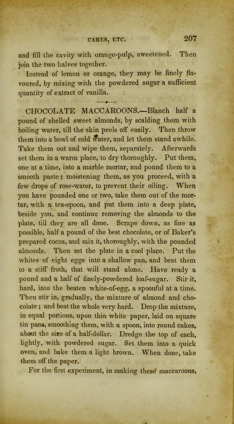 and fill the cavity with orange-pulp, sweetened. Then join the two halves together. Instead of lemon or orange, they may be finely fla- voured, by mixing with the powdered sugar a sufficient quantity of extract of vanilla. —♦— CHOCOLATE MACCAROONS.—Blanch half a pound of shelled sweet almonds, by scalding them with boiling water, till the skin peels off easily. Then throw them into a bowl of cold \fater, and let them stand awhile. Take them out and wipe them, separately. Afterwards set them in a warm place, to dry thoroughly. Put them, one at a time, into a marble mortar, and pound them to a smooth paste ; moistening them, as you proceed, with a few drops of rose-water, to prevent their oiling. When you have pounded one or two, take them out of the mor- tar, with a tea-spoon, and put them into a deep plate, beside you, and continue removing the almonds to the plate, till they are all done. Scrape down, as fine as possible, half a pound of the best chocolate, or of Baker’s prepared cocoa, and mix it, thoroughly, with the pounded almonds. Then set the plate in a cool place. Put the whites of eight eggs into a shallow pan, and beat them to a stiff froth, that will stand alone. Have ready a pound and a half of finely-powdered loaf-sugar. Stir it, hard, into the beaten white-of-egg, a spoonful at a time. Then stir in, gradually, the mixture of almond and cho- colate ; and beat the whole very hard. Drop the mixture, in equal portions, upon thin white paper, laid on square tin pans, smoothing them, with a spoon, into round cakes, about the size of a half-dollar. Dredge the top of each, lightly, with powdered sugar. Set them into a quick oven, and bake them a light brown. When done, take them off the paper. For the first experiment, in making these maccaroons.