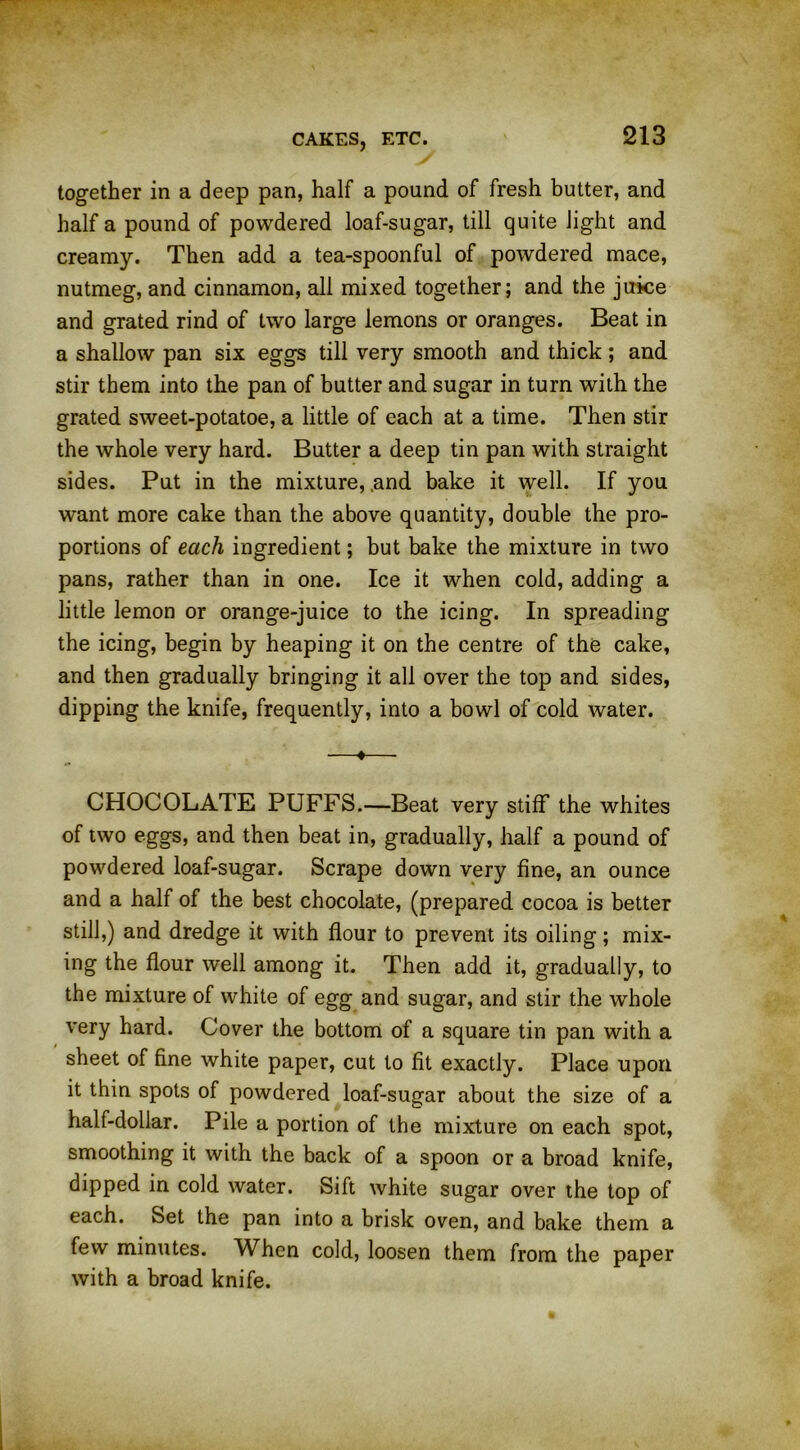 together in a deep pan, half a pound of fresh butter, and half a pound of powdered loaf-sugar, till quite light and creamy. Then add a tea-spoonful of powdered mace, nutmeg, and cinnamon, all mixed together; and the juice and grated rind of two large lemons or oranges. Beat in a shallow pan six eggs till very smooth and thick ; and stir them into the pan of butter and sugar in turn with the grated sweet-potatoe, a little of each at a time. Then stir the whole very hard. Butter a deep tin pan with straight sides. Put in the mixture, .and bake it well. If you want more cake than the above quantity, double the pro- portions of each ingredient; but bake the mixture in two pans, rather than in one. Ice it when cold, adding a little lemon or orange-juice to the icing. In spreading the icing, begin by heaping it on the centre of the cake, and then gradually bringing it all over the top and sides, dipping the knife, frequently, into a bowl of cold water. —♦— CHOCOLATE PUFFS.—Beat very stiff the whites of two eggs, and then beat in, gradually, half a pound of powdered loaf-sugar. Scrape down very fine, an ounce and a half of the best chocolate, (prepared cocoa is better still,) and dredge it with flour to prevent its oiling; mix- ing the flour well among it. Then add it, gradually, to the mixture of white of egg and sugar, and stir the whole very hard. Cover the bottom of a square tin pan with a sheet of fine white paper, cut to fit exactly. Place upon it thin spots of powdered loaf-sugar about the size of a half-dollar. Pile a portion of the mixture on each spot, smoothing it with the back of a spoon or a broad knife, dipped in cold water. Sift white sugar over the top of each. Set the pan into a brisk oven, and bake them a few minutes. When cold, loosen them from the paper with a broad knife.