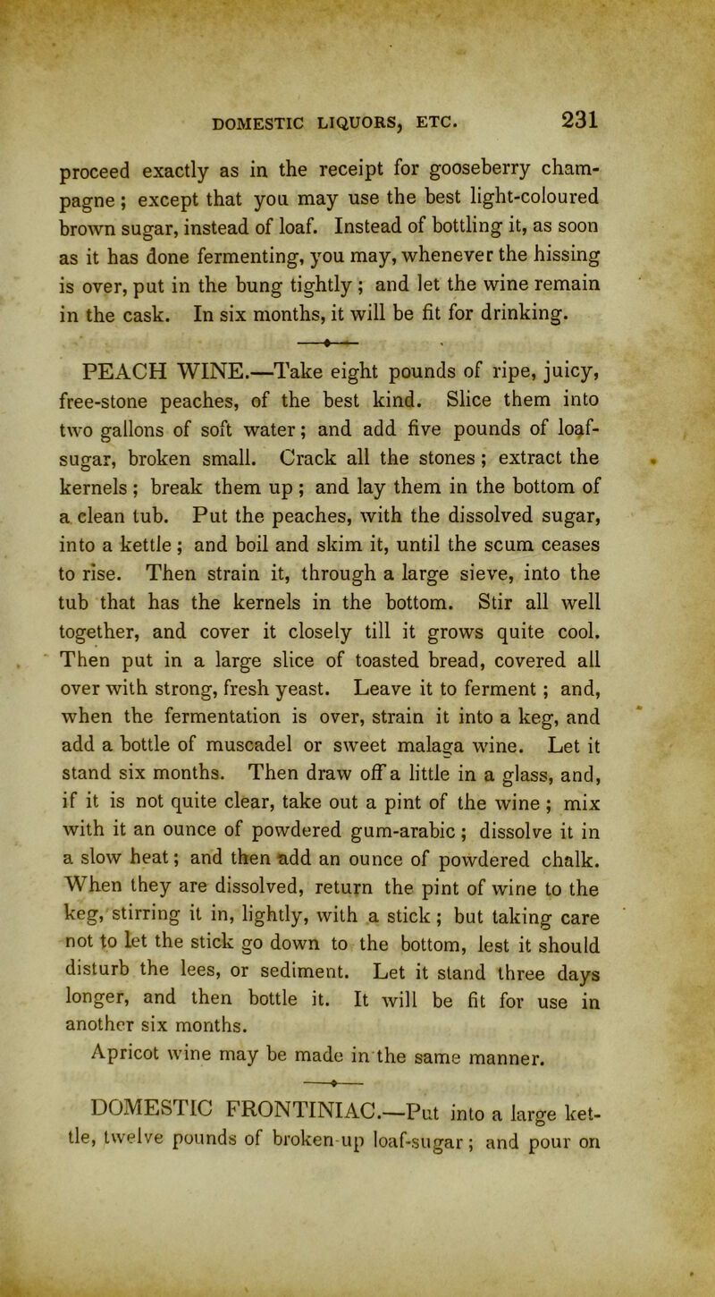 proceed exactly as in the receipt for gooseberry cham- pagne ; except that yon may use the best light-coloured brown sugar, instead of loaf. Instead of bottling it, as soon as it has done fermenting, you may, whenever the hissing is over, put in the bung tightly ; and let the wine remain in the cask. In six months, it will be fit for drinking. —«—— PEACH WINE.—Take eight pounds of ripe, juicy, free-stone peaches, of the best kind. Slice them into two gallons of soft water; and add five pounds of loaf- sugar, broken small. Crack all the stones ; extract the kernels ; break them up ; and lay them in the bottom of a clean tub. Put the peaches, with the dissolved sugar, into a kettle; and boil and skim it, until the scum ceases to rise. Then strain it, through a large sieve, into the tub that has the kernels in the bottom. Stir all well together, and cover it closely till it grows quite cool. Then put in a large slice of toasted bread, covered all over with strong, fresh yeast. Leave it to ferment; and, when the fermentation is over, strain it into a keg, and add a bottle of muscadel or sweet malaou wine. Let it stand six months. Then draw off a little in a glass, and, if it is not quite clear, take out a pint of the wine ; mix with it an ounce of powdered gum-arabic; dissolve it in a slow heat; and then add an ounce of powdered chalk. When they are dissolved, return the pint of wine to the keg, stirring it in, lightly, with a stick; but taking care not to let the stick go down to the bottom, lest it should disturb the lees, or sediment. Let it stand three days longer, and then bottle it. It will be fit for use in another six months. Apricot wine may be made in the same manner. —*— DOMESTIC F RONTINIAC.—Put into a large ket- tle, twelve pounds of broken up loaf-sugar; and pour on