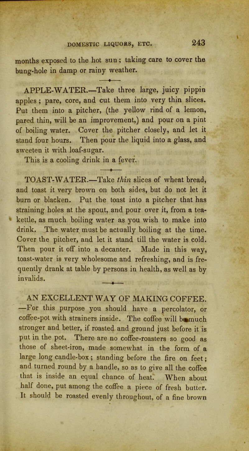 months exposed to the hot sun ; taking care to cover the bung-hole in damp or rainy weather. —♦— APPLE-WATER.—Take three large, juicy pippin apples ; pare, core, and cut them into very thin slices. Put them into a pitcher, (the yellow rind of a lemon, pared thin, will be an improvement,) and pour on a pint of boiling water. Cover the pitcher closely, and let it stand four hours. Then pour the liquid into a glass, and sweeten it with loaf-sugar. This is a cooling drink in a fever. —♦— TOAST-WATER.—Take thin slices of wheat bread, and toast it very brown on both sides, but do not let it burn or blacken. Put the toast into a pitcher that has straining holes at the spout, and pour over it, from a tea- kettle, as much boiling water as you wish to make into drink. The water must be actually boiling at the time. Cover the pitcher, and let it stand till the water is cold. Then pour it off into a decanter. Made in this way, toast-water is very wholesome and refreshing, and is fre- quently drank at table by persons in health, as well as by invalids. —«— AN EXCELLENT WAY OF MAKING COFFEE. —For this purpose you should have a percolator, or coffee-pot with strainers inside. The coffee will b®much stronger and better, if roasted and ground just before it is put in the pot. There are no coffee-roasters so good as those of sheet-iron, made somewhat in the form of a large long candle-box ; standing before the fire on feet; and turned round by a handle, so as to give all the coffee that is inside an equal chance of heat.' When about half done, put among the coffee a piece of fresh butter. It should be roasted evenly throughout, of a fine brown