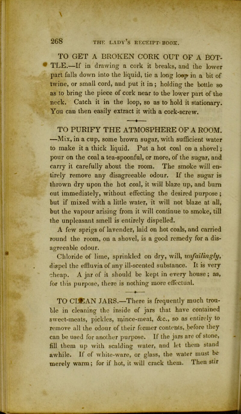 TO GET A BROKEN CORK OUT OF A BOT- TLE.—If in drawing a cork it breaks, and the lower part falls down into the liquid, tie a long loop in a bit of twine, or small cord, and put it in; holding the bottle so as to bring the piece of cork near to the lower part of the neck. Catch it in the loop, so as to hold it stationary. You can then easily extract it with a cork-screw. -—«— TO PURIFY THE ATMOSPHERE OF A ROOM. —Mix, in a cup, some brown sugar, with sufficient water to make it a thick liquid. Put a hot coal on a shovel; pour on the coal a tea-spoonful, or more, of the sugar, and carry it carefully about the room. The smoke will en- tirely remove any disagreeable odour. If the sugar is thrown dry upon the hot coal, it will blaze up, and burn out immediately, without effecting the desired purpose ; but if mixed with a little water, it will not blaze at all, but the vapour arising from it will continue to smoke, till the unpleasant smell is entirely dispelled. A few sprigs of lavender, laid on hot coals, and carried round the room, on a shovel, is a good remedy for a dis- agreeable odour. Chloride of lime, sprinkled on dry, will, unfailingly, dispel the effluvia of any ill-scented substance. It is very cheap. A jar of it should be kept in every house; as, for this purpose, there is nothing more effectual. —♦— TO CLEAN JARS.—There is frequently much trou- ble in cleaning the inside of jars that have contained sweet-meats, pickles, mince-meat, &c., so as entirely to remove all the odour of their former contents, before they can be used for another purpose. If the jars are of stone, fill them up with scalding water, and let them stand awhile. If of white-ware, or glass, the water must be merely warm; for if hot, it will crack them. Then stir