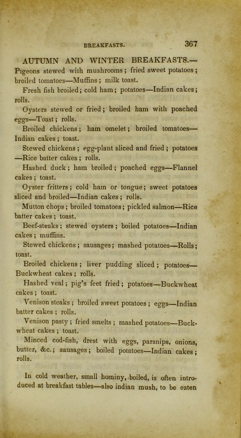 BREAKFASTS. AUTUMN AND WINTER BREAKFASTS.— Pigeons stewed with mushrooms; fried sweet potatoes; broiled tomatoes—Muffins ; milk toast. Fresh fish broiled; cold ham; potatoes—Indian cakes; rolls. Oysters stewed or fried ; broiled ham with poached eggs—Toast; rolls. Broiled chickens; ham omelet; broiled tomatoes— Indian cakes ; toast. Stewed chickens ; egg-plant sliced and fried ; potatoes —Rice batter cakes ; rolls. Hashed duck ; ham broiled; poached eggs—Flannel cakes; toast. Oyster fritters; cold ham or tongue; sweet potatoes sliced and broiled—Indian cakes ; rolls. Mutton chops; broiled tomatoes; pickled salmon—Rice batter cakes ; toast. Beef-steaks ; stewed oysters ; boiled potatoes—Indian cakes ; muffins. Stewed chickens ; sausages; mashed potatoes—Rolls; toast. Broiled chickens ; liver pudding sliced ; potatoes— Buckwheat cakes ; rolls. Hashed veal; pig’s feet fried ; potatoes—Buckwheat cakes; toast. Venison steaks ; broiled sweet potatoes ; eggs—Indian batter cakes ; rolls. Venison pasty ; fried smelts ; mashed potatoes—Buck- wheat cakes ; toast. Minced cod-fish, drest with eggs, parsnips, onions, butter, &c.; sausages ; boiled potatoes—Indian cakes ; rolls. In cold weather, small hominy,.boiled, is often intro- duced at breakfast tables—also indian mush, to be eaten