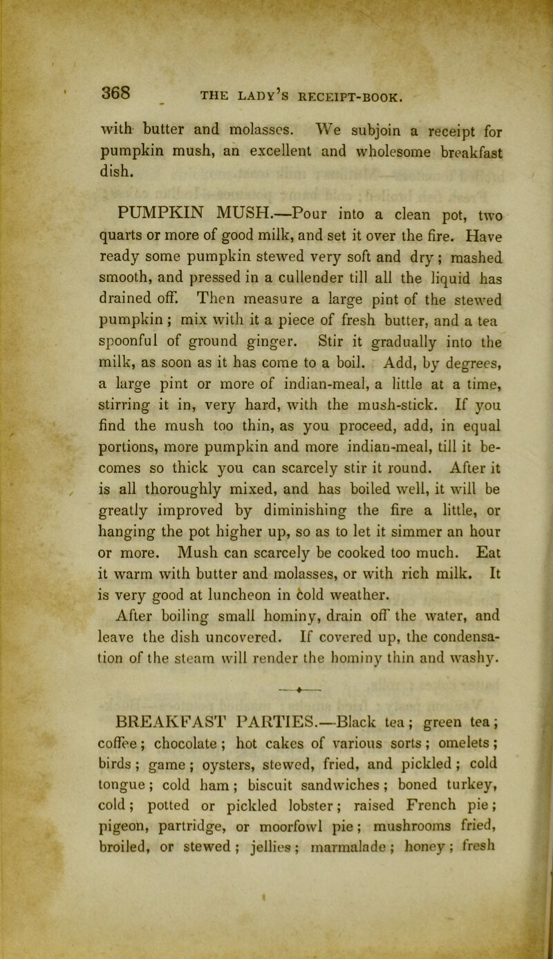 with butter and molasses. We subjoin a receipt for pumpkin mush, an excellent and wholesome breakfast dish. PUMPKIN MUSH.—Pour into a clean pot, two quarts or more of good milk, and set it over the fire. Have ready some pumpkin stewed very soft and dry; mashed smooth, and pressed in a cullender till all the liquid has drained off. Then measure a large pint of the stewed pumpkin ; mix with it a piece of fresh butter, and a tea spoonful of ground ginger. Stir it gradually into the milk, as soon as it has come to a boil. Add, by degrees, a large pint or more of indian-meal, a little at a time, stirring it in, very hard, with the mush-stick. If you find the mush too thin, as you proceed, add, in equal portions, more pumpkin and more indian-meal, till it be- comes so thick you can scarcely stir it round. After it is all thoroughly mixed, and has boiled well, it will be greatly improved by diminishing the fire a little, or hanging the pot higher up, so as to let it simmer an hour or more. Mush can scarcely be cooked too much. Eat it warm with butter and molasses, or with rich milk. It is very good at luncheon in cold weather. After boiling small hominy, drain off the water, and leave the dish uncovered. If covered up, the condensa- tion of the steam will render the hominy thin and washy. BREAKFAST PARTIES.—Black tea ; green tea ; coffee; chocolate ; hot cakes of various sorts ; omelets ; birds ; game; oysters, stewed, fried, and pickled; cold tongue; cold ham; biscuit sandwiches; boned turkey, cold; potted or pickled lobster; raised French pie; pigeon, partridge, or moorfowl pie; mushrooms fried, broiled, or stewed ; jellies ; marmalade ; honey ; fresh