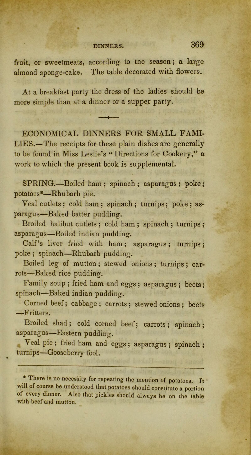 fruit, or sweetmeats, according to tne season; a large almond sponge-cake. The table decorated with flowers. At a breakfast party the dress of the ladies should be more simple than at a dinner or a supper party. —♦— ECONOMICAL DINNERS FOR SMALL FAMI- LIES.— The receipts for these plain dishes are generally to be found in Miss Leslie’s “ Directions for Cookery,” a work to which the present book is supplemental. SPRING.—Boiled ham ; spinach ; asparagus ; poke; potatoes*—Rhubarb pie. Veal cutlets; cold ham; spinach; turnips; poke; as- paragus—Baked batter pudding. Broiled halibut cutlets; cold ham; spinach; turnips; asparagus—Boiled indian pudding. Calf’s liver fried with ham; asparagus; turnips; poke ; spinach—Rhubarb pudding. Boiled leg of mutton; stewed onions ; turnips ; car- rots—Baked rice pudding. Family soup ; fried ham and eggs ; asparagus ; beets; spinach—Baked indian pudding. Corned beef; cabbage ; carrots ; stewed onions ; beets —Fritters. Broiled shad; cold corned beef; carrots; spinach; asparagus—Eastern pudding. Veal pie ; fried ham and eggs ; asparagus ; spinach ; turnips—Gooseberry fool. * There is no necessity for repeating the mention of potatoes. It will of course be understood that potatoes should constitute a portion of every dinner. Also that pickles should always be on the table with beef and mutton.