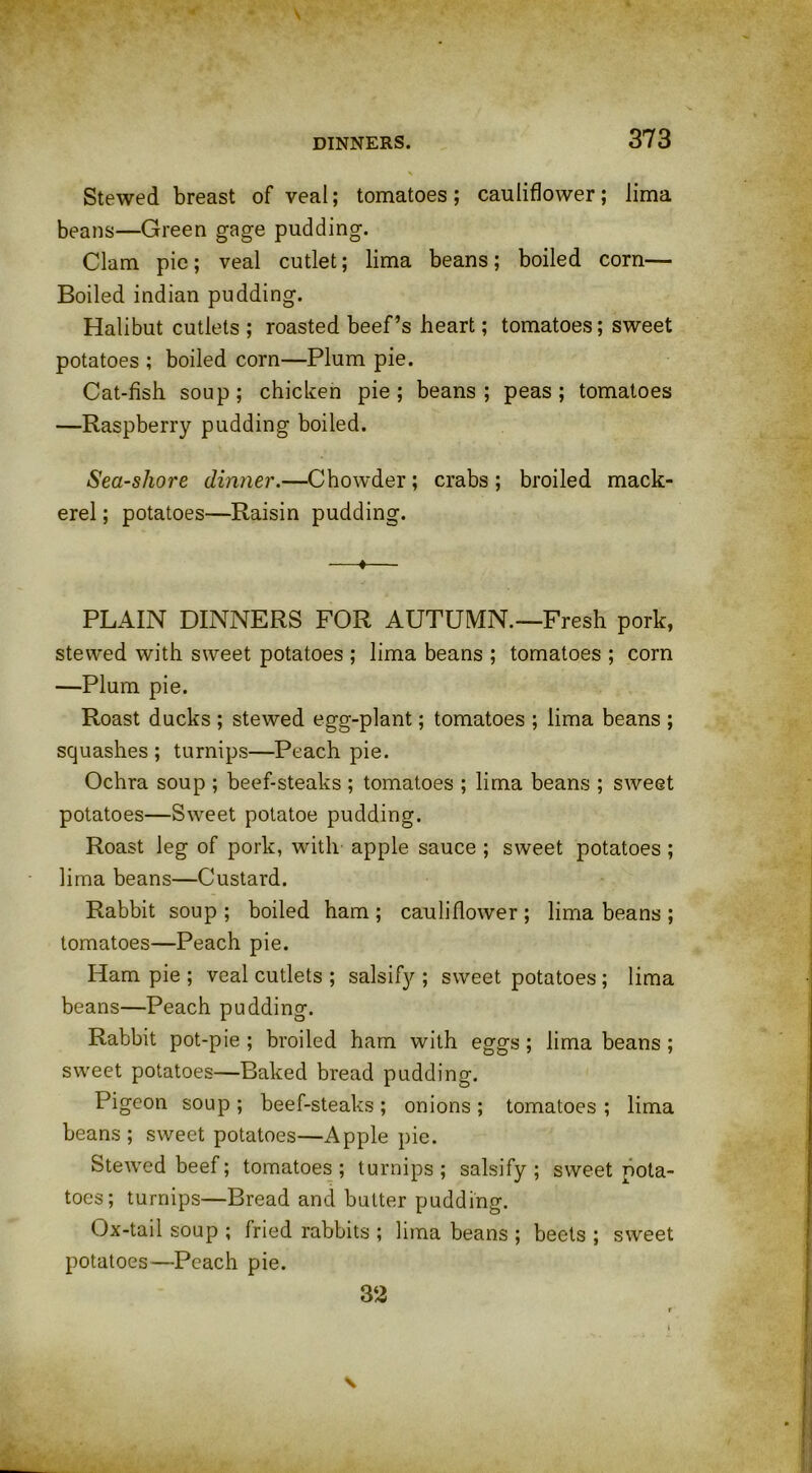 Stewed breast of veal; tomatoes; cauliflower; lima beans—Green gage pudding. Clam pie; veal cutlet; lima beans; boiled corn— Boiled indian pudding. Halibut cutlets ; roasted beef’s heart; tomatoes; sweet potatoes ; boiled corn—Plum pie. Cat-fish soup; chicken pie; beans; peas; tomatoes —Raspberry pudding boiled. Sea-shore dinner.—Chowder; crabs ; broiled mack- erel ; potatoes—Raisin pudding. —*— PLAIN DINNERS FOR AUTUMN.—Fresh pork, stewed with sweet potatoes ; lima beans ; tomatoes ; corn —Plum pie. Roast ducks ; stewed egg-plant; tomatoes ; lima beans ; squashes ; turnips—Peach pie. Ochra soup ; beef-steaks ; tomatoes ; lima beans ; sweet potatoes—Sweet potatoe pudding. Roast leg of pork, with apple sauce ; sweet potatoes; lima beans—Custard. Rabbit soup ; boiled ham ; cauliflower ; lima beans ; tomatoes—Peach pie. Ham pie ; veal cutlets ; salsify ; sweet potatoes; lima beans—Peach pudding. Rabbit pot-pie ; broiled ham with eggs; lima beans; sweet potatoes—Baked bread pudding. Pigeon soup ; beef-steaks ; onions ; tomatoes ; lima beans ; sweet potatoes—Apple pie. Stewed beef; tomatoes; turnips; salsify; sweet pota- toes; turnips—Bread and butter pudding. Ox-tail soup ; fried rabbits ; lima beans ; beets ; sweet potatoes—Peach pie. 32