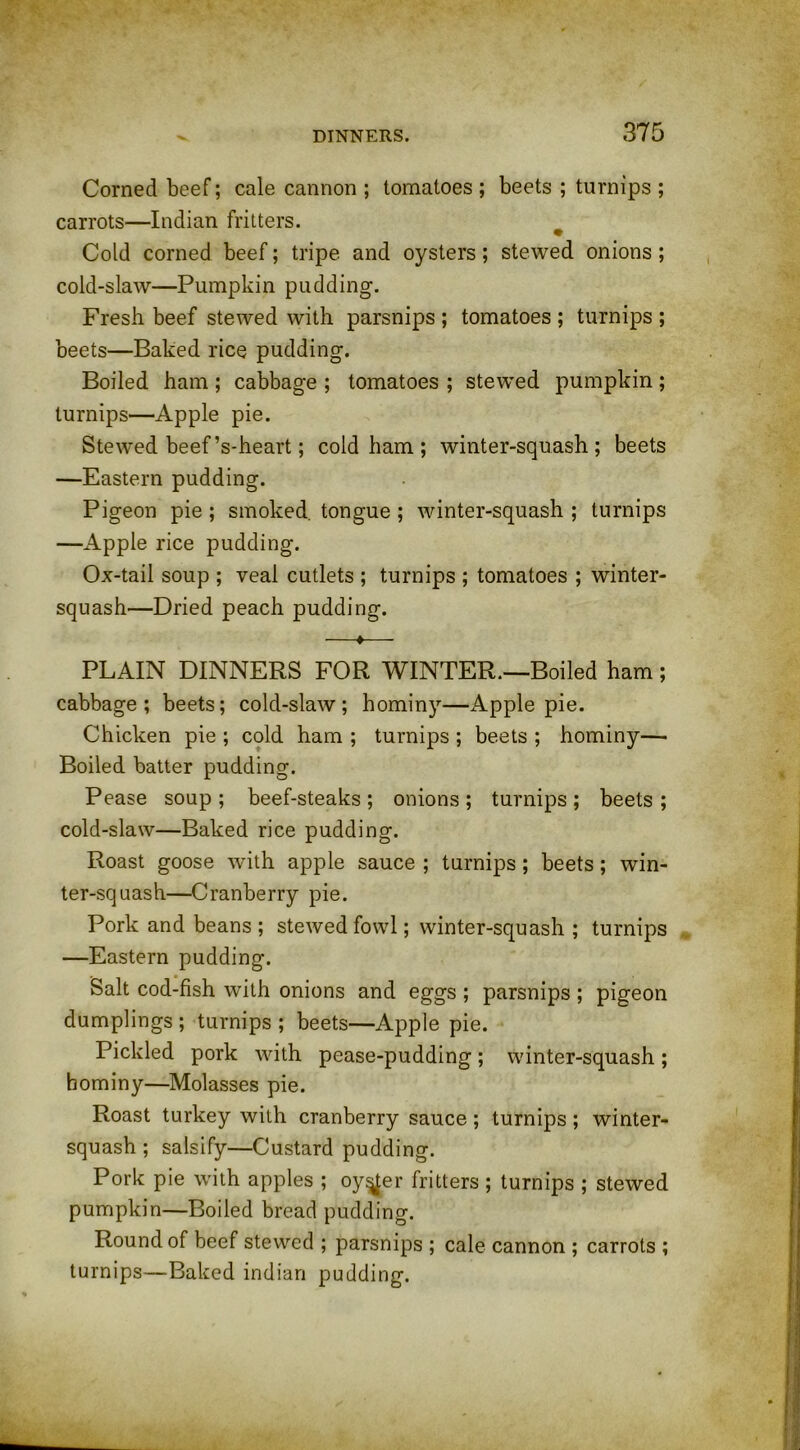 Corned beef; cale cannon ; tomatoes ; beets ; turnips ; carrots—Indian fritters. Cold corned beef; tripe and oysters; stewed onions; cold-slaw—Pumpkin pudding. Fresh beef stewed with parsnips ; tomatoes ; turnips ; beets—Baked rice pudding. Boiled ham ; cabbage ; tomatoes ; stewed pumpkin ; turnips—Apple pie. Stewed beef’s-heart; cold ham; winter-squash; beets —Eastern pudding. Pigeon pie ; smoked tongue ; winter-squash ; turnips —Apple rice pudding. Ox-tail soup ; veal cutlets ; turnips ; tomatoes ; winter- squash—Dried peach pudding. —♦— PLAIN DINNERS FOR WINTER—Boiled ham; cabbage; beets; cold-slaw; hominy—Apple pie. Chicken pie ; cold ham ; turnips ; beets ; hominy— Boiled batter pudding. Pease soup; beef-steaks; onions; turnips; beets; cold-slaw—Baked rice pudding. Roast goose with apple sauce ; turnips; beets; win- ter-squash—Cranberry pie. Pork and beans ; stewed fowl; winter-squash ; turnips —Eastern pudding. Salt cod-fish with onions and eggs ; parsnips ; pigeon dumplings ; turnips ; beets—Apple pie. Pickled pork with pease-pudding; winter-squash; hominy—Molasses pie. Roast turkey with cranberry sauce; turnips; winter- squash ; salsify—Custard pudding. Pork pie with apples ; oyster fritters ; turnips ; stewed pumpkin—Boiled bread pudding. Round of beef stewed ; parsnips ; cale cannon ; carrots ; turnips—Baked indian pudding.