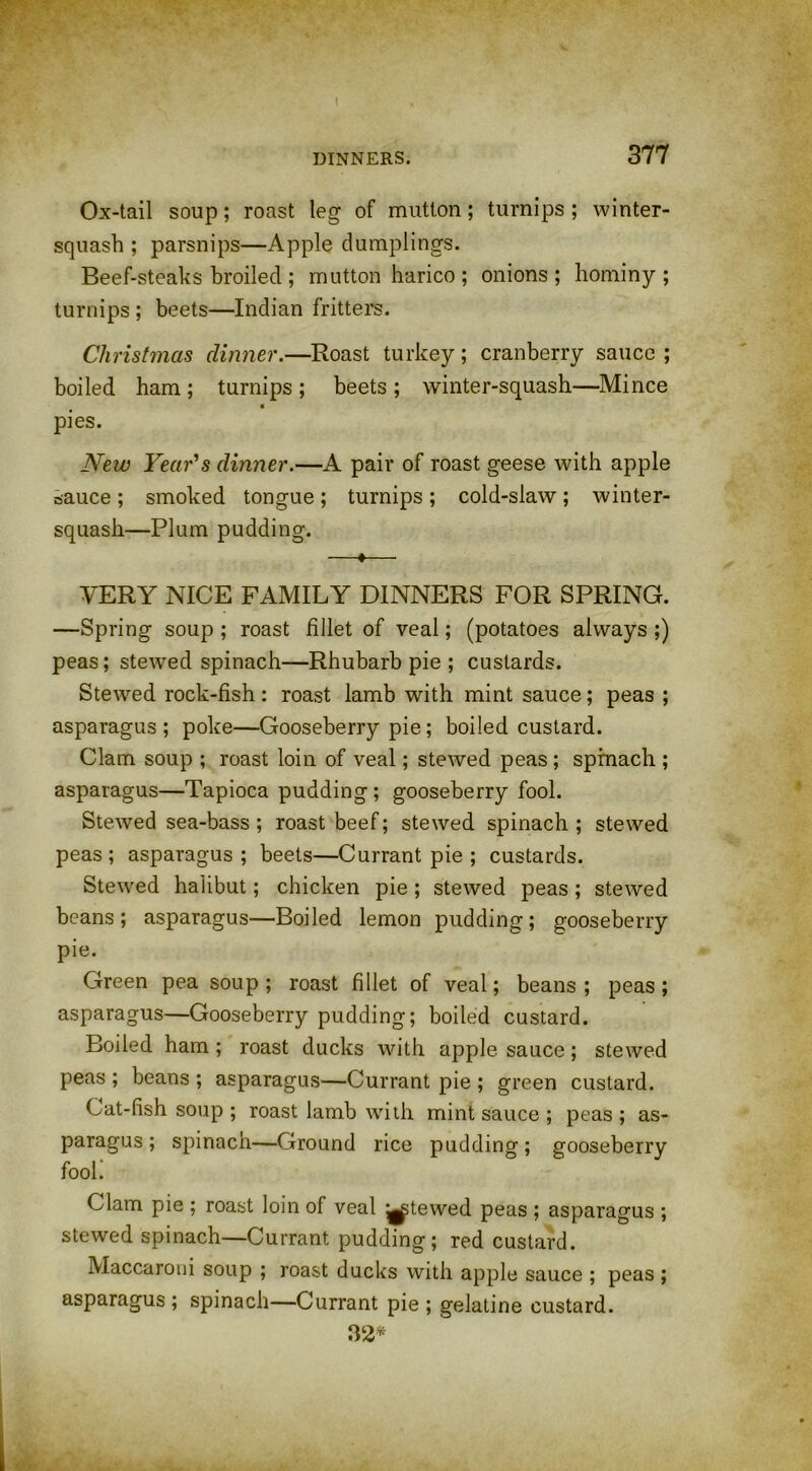 Ox-tail soup; roast leg of mutton; turnips ; winter- squash ; parsnips—Apple dumplings. Beef-steaks broiled ; mutton harico ; onions; hominy; turnips; beets—Indian fritters. Christmas dinner.—Roast turkey; cranberry sauce ; boiled ham ; turnips ; beets ; winter-squash—Mince pies. New Year's dinner.—A pair of roast geese with apple sauce ; smoked tongue; turnips; cold-slaw; winter- squash—Plum pudding. —♦— VERY NICE FAMILY DINNERS FOR SPRING. —Spring soup ; roast fillet of veal; (potatoes always ;) peas; stewed spinach—Rhubarb pie ; custards. Stewed rock-fish: roast lamb with mint sauce; peas ; asparagus ; poke—Gooseberry pie; boiled custard. Clam soup ; roast loin of veal; stewed peas ; spinach ; asparagus—Tapioca pudding ; gooseberry fool. Stewed sea-bass; roast beef; stewed spinach; stewed peas; asparagus; beets—Currant pie ; custards. Stewed halibut; chicken pie; stewed peas; stewed beans; asparagus—Boiled lemon pudding; gooseberry pie. Green pea soup ; roast fillet of veal; beans ; peas ; asparagus—Gooseberry pudding; boiled custard. Boiled ham; roast ducks with apple sauce; stewed peas ; beans ; asparagus—Currant pie ; green custard. Cat-fish soup ; roast lamb with mint sauce ; peas ; as- paragus ; spinach—Ground rice pudding; gooseberry fool. Clam pie ; roast loin of veal ^tewed peas ; asparagus ; stewed spinach—Currant pudding; red custard. Maccaroui soup ; roast ducks with apple sauce ; peas ; asparagus ; spinach—Currant pie ; gelatine custard. 32*