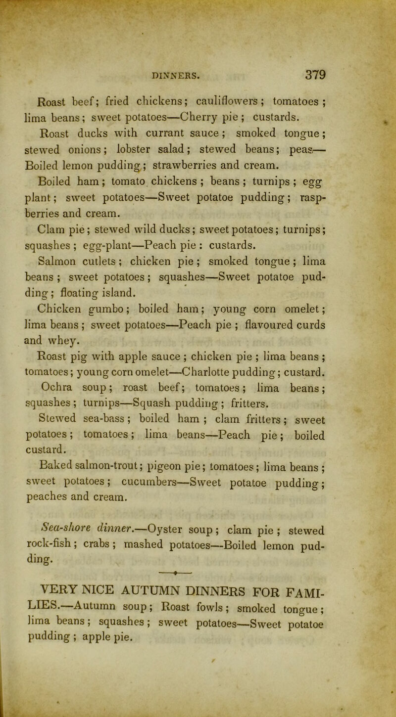 Roast beef; fried chickens; cauliflowers; tomatoes; lima beans; sweet potatoes—Cherry pie ; custards. Roast ducks with currant sauce; smoked tongue; stewed onions; lobster salad; stewed beans; peas,— Boiled lemon pudding; strawberries and cream. Boiled ham; tomato chickens ; beans; turnips; egg plant; sweet potatoes—Sweet potatoe pudding ; rasp- berries and cream. Clam pie; stewed wild ducks; sweet potatoes; turnips; squashes ; egg-plant—Peach pie : custards. Salmon cutlets ; chicken pie ; smoked tongue ; lima beans ; sweet potatoes ; squashes—Sweet potatoe pud- ding ; floating island. Chicken gumbo; boiled ham; young corn omelet; lima beans ; sweet potatoes—Peach pie ; flavoured curds and whey. Roast pig with apple sauce ; chicken pie ; lima beans ; tomatoes; young corn omelet—Charlotte pudding; custard. Ochra soup; roast beef; tomatoes; lima beans; squashes ; turnips—Squash pudding ; fritters. Stewed sea-bass; boiled ham ; clam fritters; sweet potatoes; tomatoes; lima beans—Peach pie; boiled custard. Baked salmon-trout; pigeon pie; tomatoes; lima beans ; sweet potatoes; cucumbers—Sweet potatoe pudding; peaches and cream. Sea-shore dinner.—Oyster soup ; clam pie ; stewed rock-fish; crabs ; mashed potatoes—Boiled lemon pud- ding. —♦— VERY NICE AUTUMN DINNERS FOR FAMI- LIES.—Autumn soup ; Roast fowls ; smoked tongue ; lima beans; squashes ; sweet potatoes—Sweet potatoe pudding ; apple pie.