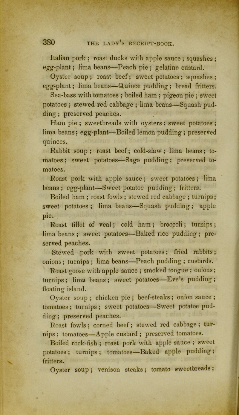 Italian pork ; roast ducks with apple sauce ; squashes ; egg-plant; lima beans—Peach pie ; gelatine custard. Oyster soup ; roast beef; sweet potatoes ; squashes ; egg-plant; lima beans—Quince pudding; bread fritters. Sea-bass with tomatoes ; boiled ham ; pigeon pie ; sweet potatoes ; stewed red cabbage ; lima beans—Squash pud- ding ; preserved peaches. Ham pie ; sweetbreads with oysters ; sweet potatoes ; lima beans; egg-plant—Boiled lemon pudding ; preserved quinces. Rabbit soup ; roast beef; cold-slaw; lima beans ; to- matoes ; sweet potatoes—Sago pudding; preserved to- matoes. Roast pork with apple sauce ; sweet potatoes; lima beans; egg-plant—Sweet potatoe pudding; fritters. Boiled ham ; roast fowls ; stewed red cabbage ; turnips; sweet potatoes; lima beans—Squash pudding; apple pie. Roast fillet of veal; cold ham; broccoli; turnips; lima beans ; sweet potatoes—Baked rice pudding ; pre- served peaches. Stewed pork with sweet potatoes; fried rabbits; onions; turnips; lima beans—Peach pudding; custards. Roast goose with apple sauce ; smoked tongue ; onions; turnips ; lima beans ; sweet potatoes—Eve’s pudding ; floating island. Oyster soup ; chicken pie ; beef-steaks ; onion sauce ; tomatoes ; turnips ; sweet potatoes—Sweet potatoe pud- ding; preserved peaches. Roast fowls ; corned beef; stewed red cabbage; tur- nips ; tomatoes—Apple custard ; preserved tomatoes. Boiled rock-fish ; roast pork with apple sauce ; sweet potatoes; turnips; tomatoes—Baked apple pudding; fritters. Ctyster soup ; venison steaks; tomato sweetbreads;