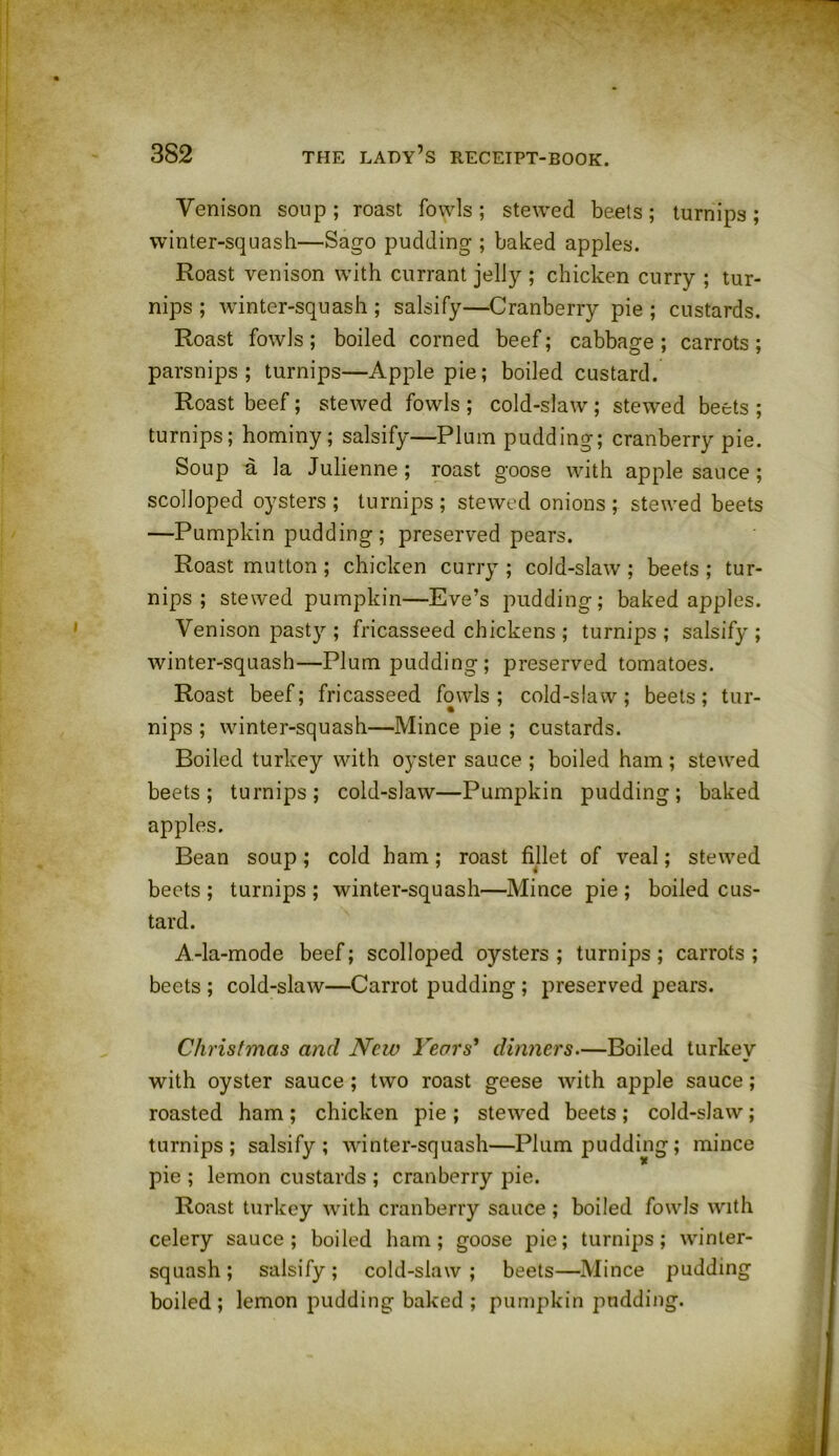 Venison soup; roast fowls; stewed beets; turnips; winter-squash—Sago pudding ; baked apples. Roast venison with currant jelly ; chicken curry ; tur- nips ; winter-squash; salsify—Cranberry pie; custards. Roast fowls ; boiled corned beef; cabbage ; carrots ; parsnips; turnips—Apple pie; boiled custard. Roast beef; stewed fowls ; cold-slaw ; stewed beets ; turnips; hominy; salsify—Plum pudding; cranberry pie. Soup a la Julienne; roast goose with applesauce; scolloped oysters; turnips; stewed onions; stewed beets —Pumpkin pudding; preserved pears. Roast mutton ; chicken curry ; cold-slaw ; beets ; tur- nips ; stewed pumpkin—Eve’s pudding; baked apples. Venison past}'-; fricasseed chickens ; turnips ; salsify ; winter-squash—Plum pudding; preserved tomatoes. Roast beef; fricasseed fowls; cold-slaw; beets; tur- nips ; winter-squash—Mince pie ; custards. Boiled turkey with oyster sauce ; boiled ham ; stewed beets; turnips; cold-slaw—Pumpkin pudding; baked apples. Bean soup; cold ham; roast fillet of veal; stewed beets ; turnips ; winter-squash—Mince pie ; boiled cus- tard. A-la-mode beef; scolloped oysters; turnips; carrots; beets ; cold-slaw—Carrot pudding ; preserved pears. Christinas and New Years' dinners.—Boiled turkey with oyster sauce ; two roast geese with apple sauce; roasted ham ; chicken pie ; stewed beets ; cold-slaw ; turnips; salsify; winter-squash—Plum pudding; mince pie ; lemon custards ; cranberry pie. Roast turkey with cranberry sauce ; boiled fowls with celery sauce; boiled ham; goose pie; turnips; winter- squash ; salsify; cold-slaw ; beets—Mince pudding boiled; lemon pudding baked ; pumpkin pudding.