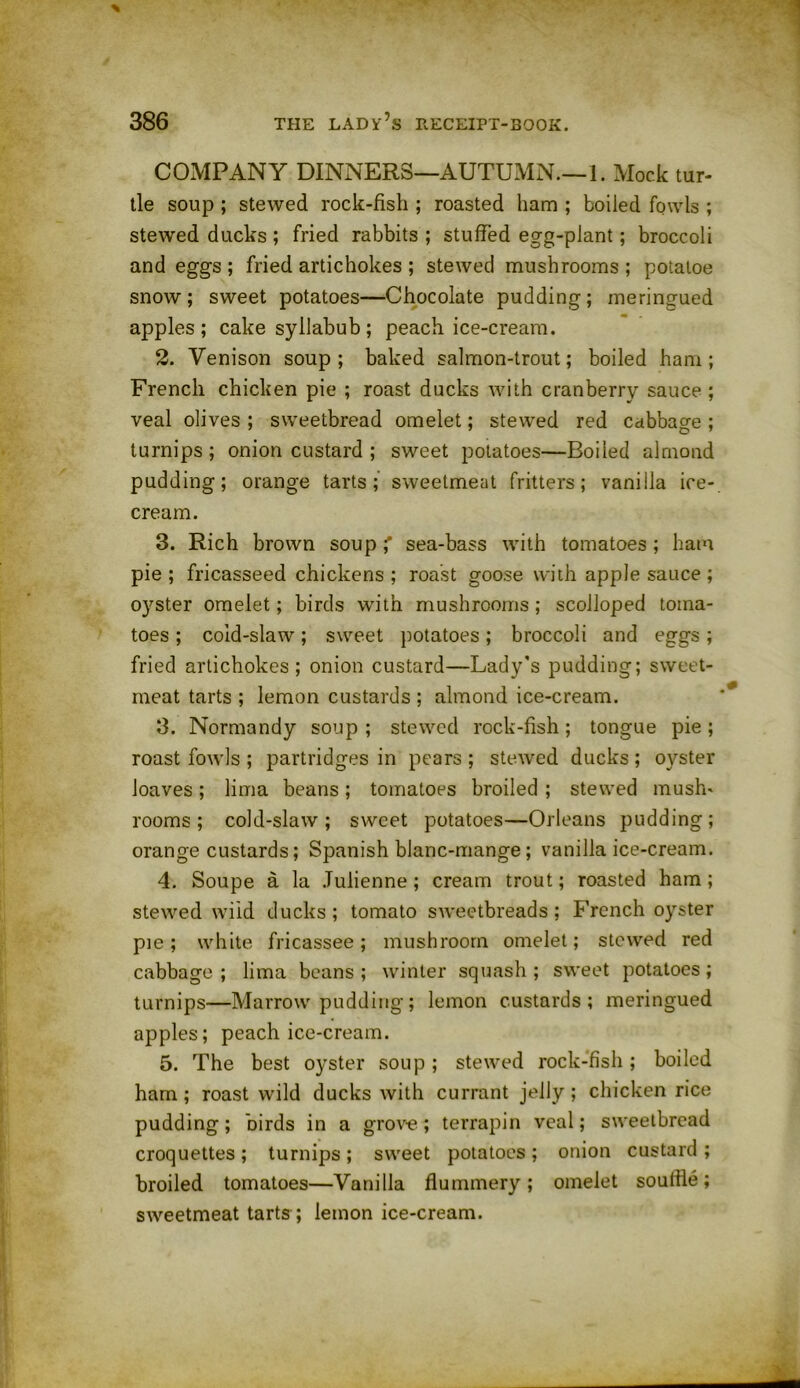 COMPANY DINNERS—AUTUMN—1. Mock tur- tle soup ; stewed rock-fish ; roasted ham ; boiled fowls ; stewed ducks ; fried rabbits ; stuffed egg-plant; broccoli and eggs ; fried artichokes ; stewed mushrooms; potatoe snow; sweet potatoes—Chocolate pudding; meringued apples; cake syllabub; peach ice-cream. 2. Venison soup; baked salmon-trout; boiled ham; French chicken pie ; roast ducks with cranberry sauce ; veal olives ; sweetbread omelet; stewed red cabbage ; turnips; onion custard ; sweet potatoes—Boiled almond pudding; orange tarts; sweetmeat fritters; vanilla ice- cream. 3. Rich brown soup' sea-bass with tomatoes ; ham pie; fricasseed chickens; roast goose with applesauce; oyster omelet; birds with mushrooms; scolloped toma- toes ; cold-slaw; sweet potatoes; broccoli and eggs; fried artichokes; onion custard—Lady’s pudding; sweet- meat tarts ; lemon custards ; almond ice-cream. 3. Normandy soup; stewed rock-fish; tongue pie; roast fowls ; partridges in pears ; stewed ducks ; oyster loaves; lima beans; tomatoes broiled ; stewed mush' rooms; cold-slaw; sweet potatoes—Orleans pudding; orange custards; Spanish blanc-mange; vanilla ice-cream. 4. Soupe a la Julienne; cream trout; roasted ham; stewed wild ducks; tomato sweetbreads; French oyster pie; white fricassee; mushroom omelet; stewed red cabbage; lima beans; winter squash; sweet potatoes; turnips—Marrow pudding; lemon custards; meringued apples; peach ice-cream. 5. The best oyster soup; stewed rock-fish; boiled ham; roast wild ducks with currant jelly; chicken rice pudding; birds in a grove; terrapin veal; sweetbread croquettes ; turnips ; sweet potatoes ; onion custard ; broiled tomatoes—Vanilla flummery; omelet souffle; sweetmeat tarts ; lemon ice-cream.