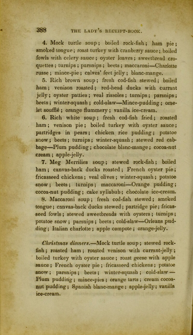 4. Mock turtle soup; boiled rock-fish; ham pie; smoked tongue; roast turkey with cranberry sauce; boiled fowls with celery sauce ; oyster loaves ; sweetbread cro- quettes ; turnips ; parsnips ; beets ; maccaroni—Charlotte russe ; mince-pie ; calves’ feet jelly ; blanc-mange. 5. Rich brown soup; fresh cod-fish stewed; boiled ham; venison roasted; red-head ducks with currant jelly ; oyster patties ; veal rissoles ; turnips ; parsnips ; beets ; winter-squash ; cold-slaw—Mince-pudding ; ome- let souffle ; orange flummery ; vanilla ice-cream. 6. Rich white soup; fresh cod-fish fried; roasted ham; venison pie; boiled turkey with oyster sauce; partridges in pears; chicken rice pudding; potatoe snow; beets; turnips; winter-squash; stewed red cab- bage—Plum pudding; chocolate blanc-mange; cocoa-nut cream; apple-jelly. 7. Meg Merrilies soup; stewed rock-fish; boiled ham; canvas-back ducks roasted; French oyster pie; fricasseed chickens ; veal olives ; winter-squash ; potatoe snow ; beets ; turnips ; maccaroni—Orange pudding ; cocoa-nut pudding ; cake syllabub ; chocolate ice-cream. 8. Maccaroni soup; fresh cod-fish stewed ; smoked tongue; canvas-back ducks stewed ; partridge pie; fricas- seed fowls; stewed sweetbreads with oysters ; turnips; potatoe snow ; parsnips ; beets ; cold-slaw—Orleans pud- ding ; Italian charlotte ; apple compote ; orange-jelly. Christmas dinners.—Mock turtle soup; stewed rock- fish ; roasted ham ; roasted venison with currant-jelly ; boiled turkey with oyster sauce; roast geese with apple sauce; French oyster pie ; fricasseed chickens; potatoe snow ; parsnips ; beets ; winter-squash ; cold-slaw — Plum pudding; mince-pies; orange tarts ; cream cocoa- nutpudding; Spanish blanc-mange ; apple-jelly; vanilla ice-cream.
