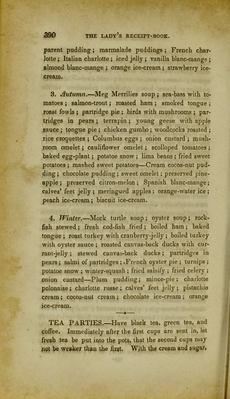 parent pudding; marmalade puddings ; French char- lotte ; Italian charlotte ; iced jelly ; vanilla blanc-mange ; almond blanc-mange ; orange ice-cream ; strawberry ice- cream. 3. Autumn.—Meg Merrilies soup ; sea-bass with to- matoes ; salmon-trout; roasted ham ; smoked tongue ; roast fowls ; partridge pie ; birds with mushrooms ; par- tridges in pears ; terrapin ; young geese with apple sauce ; tongue pie ; chicken gumbo ; woodcocks roasted ; rice croquettes ; Columbus eggs ; onion custard ; mush- room omelet; cauliflower omelet; scolloped tomatoes; baked egg-plant; potatoe snow ; lima beans ; fried sweet potatoes ; mashed sweet potatoes—Cream cocoa-nut pud- ding; chocolate pudding; sweet omelet; preserved pine- apple; preserved citron-melon; Spanish blanc-mange; calves’ feet jelly ; meringued apples; orange-water ice ; peach ice-cream; biscuit ice-cream. 4. Winter.—Mock turtle soup; 0}rster soup; rock- fish stewed; fresh cod-fish fried; boiled ham; baked tongue ; roast turkey with cranberry-jelly ; boiled turkey with oyster sauce ; roasted canvas-buck ducks with cur- rant-jelly ; stewed canvas-back ducks; partridges in pears ; salmi of partridges ; .French oyster pie ; turnips ; potatoe snow ; winter-squash ; fried salsify ; fried celery ; onion custard—Plum pudding; mince-pie; charlotte polonaise; charlotte russe ; calves’ feet jelly ; pistachio cream; cocoa-nut cream; chocolate ice-cream; orange ice-cream. —«— TEA PARTIES.—Have black tea, green tea, and coffee. Immediately after the first cups are sent in, let fresh tea be put into the pots, that the second cups may not be weaker than the first. With the cream and sugar,