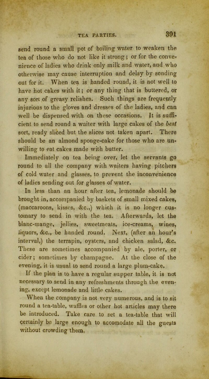 TEA PARTIES. send round a small pot of boiling water to weaken the tea of those who do not like it strong; or for the conve- nience of ladies who drink only milk and water, and who otherwise may cause interruption and delay by sending out for it. When tea is handed round, it is not well to have hot cakes with it; or any thing that is buttered, or any sort of greasy relishes. Such things are frequently injurious to the gloves and dresses of the ladies, and can well be dispensed with on these occasions. It is suffi- cient to send round a waiter with large cakes of the best sort, ready sliced but the slices not taken apart. There should be an almond sponge-cake for those who are un- willing to eat cakes made with butter. Immediately on tea being over, let the servants go round to all the company with waiters having pitchers of cold water and glasses, to prevent the inconvenience of ladies sending out for glasses of water. In less than an hour after tea, lemonade should be brought in, accompanied by baskets of small mixed cakes, (maccaroons, kisses, &c.,) which it is no longer cus- tomary to send in with the tea. Afterwards, let the blanc-mange, jellies, sweetmeats, ice-creams, wines, liquors, &c., be handed round. Next, (after an hour’s interval,) the terrapin, oysters, and chicken salad, &c. These are sometimes accompanied by ale, porter, or cider; sometimes by champagne. At the close of the evening, it is usual to send round a large plum-cake. If the plan is to have a regular supper table, it is not necessary to send in any refreshments through the even- ing, except lemonade and little cakes. When the company is not very numerous, and is to sit round a tea-table, waffles or other hot articles may there be introduced. Take care to set a tea-table that will certainly be large enough to accomodate all the guests without crowding them.