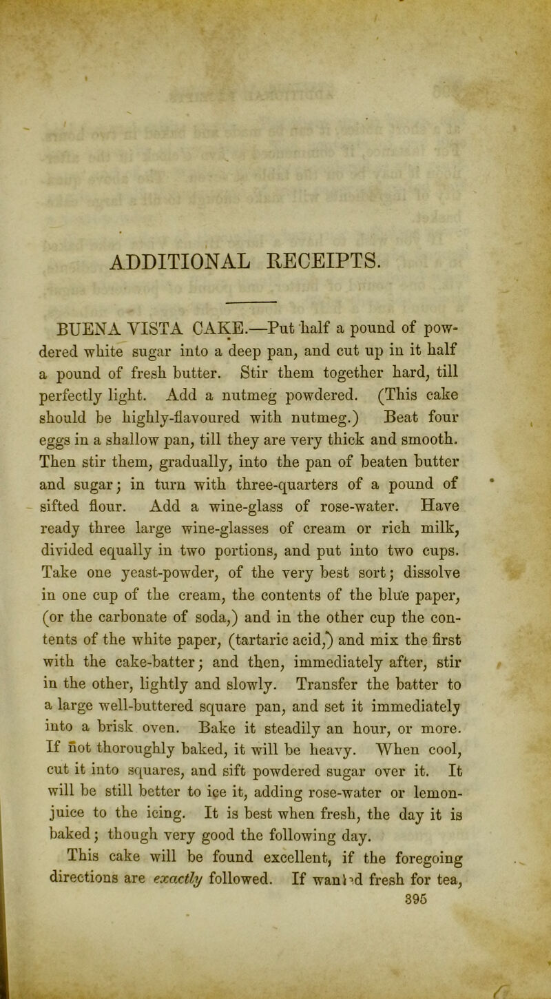 ADDITIONAL RECEIPTS. BUENA VISTA CAKE.—Put half a pound of pow- dered white sugar into a deep pan, and cut up in it half a pound of fresh butter. Stir them together hard, till perfectly light. Add a nutmeg powdered. (This cake should be highly-flavoured with nutmeg.) Beat four eggs in a shallow pan, till they are very thick and smooth. Then stir them, gradually, into the pan of beaten butter and sugar; in turn with three-quarters of a pound of sifted flour. Add a wine-glass of rose-water. Have ready three large wine-glasses of cream or rich milk, divided equally in two portions, and put into two cups. Take one yeast-powder, of the very best sort; dissolve in one cup of the cream, the contents of the blue paper, (or the carbonate of soda,) and in the other cup the con- tents of the white paper, (tartaric acid,*) and mix the first with the cake-batter; and then, immediately after, stir in the other, lightly and slowly. Transfer the batter to a large well-buttered square pan, and set it immediately into a brisk oven. Bake it steadily an hour, or more. If not thoroughly baked, it will be heavy. When cool, cut it into squares, and sift powdered sugar over it. It will be still better to ice it, adding rose-water or lemon- juice to the icing. It is best when fresh, the day it is baked; though very good the following day. This cake will be found excellent, if the foregoing directions are exactly followed. If wan Pd fresh for tea, 396